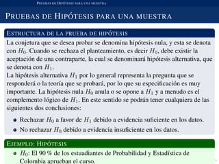 PRUEBAS DE HIP ´OTESIS PARA UNA MUESTRA
PRUEBAS DE HIP ´OTESIS PARA UNA MUESTRA
ESTRUCTURA DE LA PRUEBA DE HIP ´OTESIS
La conjetura que se desea probar se denomina hip´otesis nula, y esta se denota
con H0. Cuando se rechaza el planteamiento, es decir H0, debe existir la
aceptaci´on de una contraparte, la cual se denominar´a hip´otesis alternativa, que
se denota con H1.
La hip´otesis alternativa H1 por lo general representa la pregunta que se
responder´a o la teor´ıa que se probar´a, por lo que su especiﬁcaci´on es muy
importante. La hip´otesis nula H0 anula o se opone a H1 y a menudo es el
complemento l´ogico de H1. En este sentido se podr´an tener cualquiera de las
siguientes dos conclusiones:
Rechazar H0 a favor de H1 debido a evidencia suﬁciente en los datos.
No rechazar H0 debido a evidencia insuﬁciente en los datos.
EJEMPLO: HIP ´OTESIS
H0: El 90 % de los estuadiantes de Probabilidad y Estad´ıstica de
Colombia aprueban el curso.
 