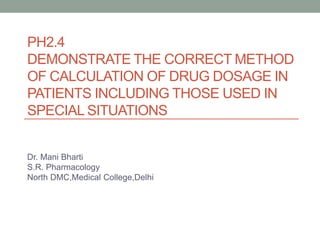 PH2.4
DEMONSTRATE THE CORRECT METHOD
OF CALCULATION OF DRUG DOSAGE IN
PATIENTS INCLUDING THOSE USED IN
SPECIAL SITUATIONS
Dr. Mani Bharti
S.R. Pharmacology
North DMC,Medical College,Delhi
 