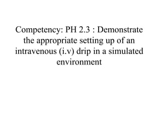 Competency: PH 2.3 : Demonstrate
the appropriate setting up of an
intravenous (i.v) drip in a simulated
environment
 
