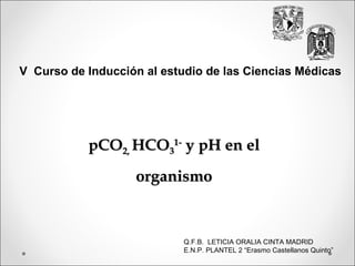 V Curso de Inducción al estudio de las Ciencias Médicas




           pCO2, HCO31- y pH en el
                   organismo



                            Q.F.B. LETICIA ORALIA CINTA MADRID
                            E.N.P. PLANTEL 2 “Erasmo Castellanos Quinto”
 