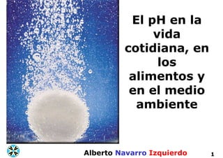 1
El pH en la
vida
cotidiana, en
los
alimentos y
en el medio
ambiente
Alberto Navarro Izquierdo
 