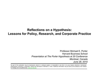 Reflections on a Hypothesis:
     Lessons for Policy, Research, and Corporate Practice
                 Policy Research




                                                                                 Professor Michael E. Porter
                                                                                   Harvard Business School
                                                     Presentation at The Porter Hypothesis at 20 Conference
                                                                                          Montreal, Canada
                                                                                              June 28, 2010
                                                                                                   28
            No part of this publication may be reproduced, stored in a retrieval system, or transmitted in any form or by any means—electronic, mechanical,
            photocopying, recording, or otherwise—without the permission of Michael E. Porter. Additional information may be found at the website of the Institute
            for Strategy and Competitiveness, www.isc.hbs.edu.

20100628 – PorterHypothesis.ppt                                                        1                                                          Copyright 2010 © Professor Michael E. Porter
 