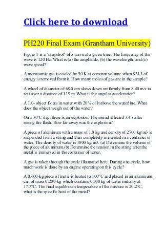 Click here to download

PH220 Final Exam (Grantham University)
Figure 1 is a "snapshot" of a wave at a given time. The frequency of the
wave is 120 Hz. What is (a) the amplitude, (b) the wavelength, and (c)
wave speed?

A monatomic gas is cooled by 50 K at constant volume when 831 J of
energy is removed from it. How many moles of gas are in the sample?

A wheel of diameter of 68.0 cm slows down uniformly from 8.40 m/s to
rest over a distance of 115 m. What is the angular acceleration?

A 1.0- object floats in water with 20% of it above the waterline. What
does the object weigh out of the water?

On a 30°C day, there is an explosion. The sound is heard 3.4 s after
seeing the flash. How far away was the explosion?

A piece of aluminum with a mass of 1.0 kg and density of 2700 kg/m3 is
suspended from a string and then completely immersed in a container of
water. The density of water is 1000 kg/m3. (a) Determine the volume of
the piece of aluminum.(b) Determine the tension in the string after the
metal is immersed in the container of water.

A gas is taken through the cycle illustrated here. During one cycle, how
much work is done by an engine operating on this cycle?

A 0.600-kg piece of metal is heated to 100°C and placed in an aluminum
can of mass 0.200-kg which contains 0.500 kg of water initially at
17.3°C. The final equilibrium temperature of the mixture is 20.2°C,
what is the specific heat of the metal?
 
