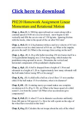 Click here to download

PH220 Homework Assignment Linear
Momentum and Rotational Motion
Chap. 7, #10.(II) A 3800-kg open railroad car coasts along with a
constant speed of 8.60 m/s on a level track. snow begins to fall
vertically and fills the car at a rate of 3.50 kg/min. Ignoring friction
with the tracks, what is the speed of the car after 90.0 min?

Chap. 7, #16.(II) A 12-kg hammer strikes a nail at a velocity of 8.5 m/s
and comes to rest in a time interval of 8.0 ms. (a) What is the impulse
given to the nail? (b) What is the avereage force acting on the nail?

Chap. 7, #32. (II) A 28-g rifle bullet traveling 230 m/s buries itself in a
3.6-kg pendulum hanging on a 2.8-m-long string, which makes the
pendulum swing upward in an arc. Determine the vertical and
horizontal components of the pendulum's displacement.

Chap. 7, #36. (II) A ball is dropped from a height of 1.50 m and
rebounds to a height of 1.20 m. Approximately how many rebounds will
the ball make before losing 90% of its energy?

Chap. 8, #5. (II) A child rolls a ball on a level floor 3.5 m to another
child. If the ball makes 15.0 revolutions, what is its diameter?

Chap. 8, #8. (II) A rotating merry-go-round makes one complete
revolution in 4.0 s (Fig. 8–38). (a) What is the linear speed of a child
seated 1.2 m from the center? (b) What is her acceleration (give
components)?

Chap. 8, #18.(II) A wheel 33 cm in diameter accelerates uniformly
from 240 rpm to 360 rpm in 6.5 s. How far will a point on the edge of
the wheel have traveled in this time?

Chap. 8, #24.(II) Calculate the net torque about the axle of the wheel
 