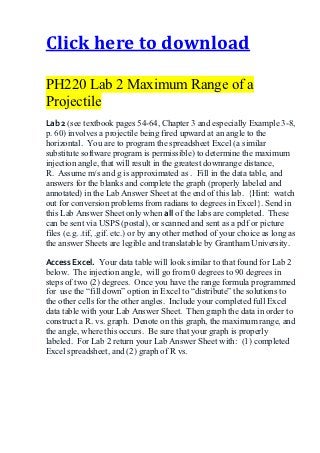 Click here to download

PH220 Lab 2 Maximum Range of a
Projectile
Lab 2 (see textbook pages 54-64, Chapter 3 and especially Example 3-8,
p. 60) involves a projectile being fired upward at an angle to the
horizontal. You are to program the spreadsheet Excel (a similar
substitute software program is permissible) to determine the maximum
injection angle, that will result in the greatest downrange distance,
R. Assume m/s and g is approximated as . Fill in the data table, and
answers for the blanks and complete the graph (properly labeled and
annotated) in the Lab Answer Sheet at the end of this lab. {Hint: watch
out for conversion problems from radians to degrees in Excel}. Send in
this Lab Answer Sheet only when all of the labs are completed. These
can be sent via USPS (postal), or scanned and sent as a pdf or picture
files (e.g. .tif, .gif. etc.) or by any other method of your choice as long as
the answer Sheets are legible and translatable by Grantham University.

Access Excel. Your data table will look similar to that found for Lab 2
below. The injection angle, will go from 0 degrees to 90 degrees in
steps of two (2) degrees. Once you have the range formula programmed
for use the “fill down” option in Excel to “distribute” the solutions to
the other cells for the other angles. Include your completed full Excel
data table with your Lab Answer Sheet. Then graph the data in order to
construct a R. vs. graph. Denote on this graph, the maximum range, and
the angle, where this occurs. Be sure that your graph is properly
labeled. For Lab 2 return your Lab Answer Sheet with: (1) completed
Excel spreadsheet, and (2) graph of R vs.
 
