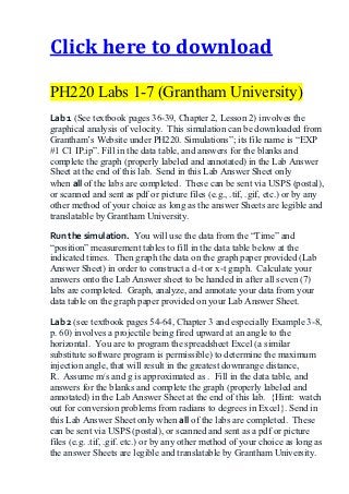 Click here to download

PH220 Labs 1-7 (Grantham University)
Lab 1 (See textbook pages 36-39, Chapter 2, Lesson 2) involves the
graphical analysis of velocity. This simulation can be downloaded from
Grantham’s Website under PH220. Simulations”; its file name is “EXP
#1 C1 IP.ip”. Fill in the data table, and answers for the blanks and
complete the graph (properly labeled and annotated) in the Lab Answer
Sheet at the end of this lab. Send in this Lab Answer Sheet only
when all of the labs are completed. These can be sent via USPS (postal),
or scanned and sent as pdf or picture files (e.g., .tif, .gif, etc.) or by any
other method of your choice as long as the answer Sheets are legible and
translatable by Grantham University.

Run the simulation. You will use the data from the “Time” and
“position” measurement tables to fill in the data table below at the
indicated times. Then graph the data on the graph paper provided (Lab
Answer Sheet) in order to construct a d-t or x-t graph. Calculate your
answers onto the Lab Answer sheet to be handed in after all seven (7)
labs are completed. Graph, analyze, and annotate your data from your
data table on the graph paper provided on your Lab Answer Sheet.

Lab 2 (see textbook pages 54-64, Chapter 3 and especially Example 3-8,
p. 60) involves a projectile being fired upward at an angle to the
horizontal. You are to program the spreadsheet Excel (a similar
substitute software program is permissible) to determine the maximum
injection angle, that will result in the greatest downrange distance,
R. Assume m/s and g is approximated as . Fill in the data table, and
answers for the blanks and complete the graph (properly labeled and
annotated) in the Lab Answer Sheet at the end of this lab. {Hint: watch
out for conversion problems from radians to degrees in Excel}. Send in
this Lab Answer Sheet only when all of the labs are completed. These
can be sent via USPS (postal), or scanned and sent as a pdf or picture
files (e.g. .tif, .gif. etc.) or by any other method of your choice as long as
the answer Sheets are legible and translatable by Grantham University.
 