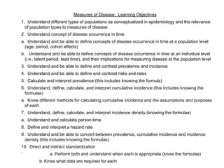 Measures of Disease: Learning Objectives
1. Understand different types of populations as conceptualized in epidemiology and the relevance
of population types to measures of disease
2. Understand concept of disease occurrence in time
a. Understand and be able to define concepts of disease occurrence in time at a population level
(age, period, cohort effects)
b. Understand and be able to define concepts of disease occurrence in time at an individual level
(i.e., latent period, lead time), and their implications for measuring disease at the population level
3. Understand and be able to define and contrast prevalence and incidence
4. Understand and be able to define and contrast risks and rates
5. Calculate and interpret prevalence (this includes knowing the formula)
6. Understand, define, calculate, and interpret cumulative incidence (this includes knowing the
formulae)
a. Know different methods for calculating cumulative incidence and the assumptions and purposes
of each
7. Understand, define, calculate, and interpret incidence density (knowing the formulae)
a. Understand and calculate person-time
8. Define and interpret a hazard rate
9. Understand and be able to convert between prevalence, cumulative incidence and incidence
density (this includes knowing the formulas)
10. Direct and indirect standardization
` a. Perform both and understand when each is appropriate (know the formulae)
b. Know what data are required for each
 