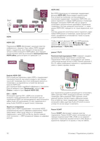 На телевизоре можно находить и открывать файлы, 
хранящиеся на других устройствах в вашей сети, например, 
на компьютере. Поддерживаются компьютеры с OC 
Microsoft Windows XP, Vista или Windows 7, ОС Mac OSX 
или на базе Linux. 
ПО медиасервера 
Если на компьютере установлено ПО медиасервера, на 
экране телевизора можно просматривать фотографии и 
воспроизводить музыку и видеозаписи, которые хранятся 
на ПК. 
Рекомендуется использовать последнюю версию ПО 
медиасервера, например Windows Media Player 11, 
Twonky™ или аналогичные приложения*. 
Установите программное обеспечение на компьютер и 
настройте доступ к мультимедийным файлам с компьютера. 
Дополнительные сведения см. в руководстве пользователя 
ПО медиасервера. 
Для того чтобы файлы можно было открывать с 
телевизора, ПО медиасервера должно быть запущено на 
компьютере. 
* Для получения информации о поддерживаемых 
медиасерверах выберите пункт Руководство, нажмите * 
Список и найдите пункт ПО медиасервера, 
поддерживаемые. 
**В целях соблюдения требований по ЭМС используйте 
экранированный FTP кабель Ethernet категории 5E. 
Настройки сети 
Чтобы открыть раздел Настройки сети, нажмите h, 
выберите пункт S Конфигурация и нажмите OK. 
Выберите пункт Настройки сети и нажмите OK. 
Просмотр настроек сети 
В этом разделе отображаются все настройки сети: IP-адрес 
и MAC-адрес, уровень сигнала, скорость передачи данных 
метод шифрования и т. д. 
Тип сети 
Выбор типа сети: проводная или беспроводная. 
Конфигурация сети 
Установка конфигурации сети: DHCP с автоназначением IP- 
адреса или статический IP-адрес. 
Конфигурация статического IP-адреса 
Если выбран пункт Статический IP-адрес, в этом разделе 
можно установить все настройки статического IP-адреса. 
Обработчик мультимедиа – DMR 
Чтобы передавать на телевизор мультимедийные файлы со 
смартфонов или планшетных ПК, включите функциюDMR. 
Wi-Fi Miracast 
Для получения подробной информации о стандарте 
передачи мультимедийного сигнала Wi-Fi Miracast нажмите 
на кнопку * Список и выберите пункт Wi-Fi Miracast™. 
Подключения Wi-Fi Miracast 
Для получения подробной информации о стандарте 
передачи мультимедийного сигнала Wi-Fi Miracast нажмите 
на кнопку * Список и выберите пункт Wi-Fi Miracast™. 
Wi-Fi Smart Screen 
Для получения более подробной информации о функции 
Wi-Fi Smart Screen нажмите на кнопку * Список и 
найдите пункт Приложение MyRemote, WiFi Smart Screen. 
Сетевое имя телевизора 
Если в домашней сети несколько телевизоров, их можно 
переименовать в этом разделе. 
Очистка хранилища интернет-файлов 
Функция Очистка хранилища интернет-файлов позволяет 
удалить все интернет-файлы, которые хранятся в 
телевизоре. При этом удаляются данные о регистрации в 
Philips Smart TV и настройки родительского рейтинга, 
данные для входа в приложения интернет-магазинов, все 
избранные приложения Smart TV, закладки и журнал 
Интернета. Кроме того, интерактивные приложения 
MHEG также могут сохранять в телевизоре cookie-файлы. 
Эти файлы также будут удалены. 
2.7 
Подключение устройств 
Советы по подключению 
Руководство по подключению 
Для подключения устройств к телевизору рекомендуется 
всегда использовать наиболее высокоскоростное 
подключение. Кроме того, для надежной передачи 
изображения и звука рекомендуется использовать 
высококачественные кабели. 
Справочную информацию по подключению нескольких 
устройств к телевизору см. в руководстве по 
подключению телевизоров Philips. В этом руководстве 
содержатся рекомендации по способам установки 
подключения и выбору кабелей. 
Посетите веб-сайт www.connectivityguide.philips.com 
Антенна 
Если у вас имеется телеприставка (цифровой ресивер) или 
устройство записи, то антенну необходимо подключить 
сначала к ресиверу и/или устройству записи и лишь после 
этого к телевизору. В этом случае устройство записи 
сможет записывать дополнительные каналы через антенну 
и телеприставку. 
Установка / Подключение устройств 9 
 