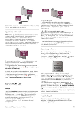 HDMI 
HDMI CEC 
Подключение HDMI обеспечивает наилучшее качество 
изображения и звучания. Один кабель HDMI передает 
видео- и аудиосигнал. Для передачи сигнала высокой 
четкости (HD) используйте HDMI-кабель. Для передачи 
сигнала высокого качества используйте высокоскоростной 
HDMI-кабель, длина которого не превышает 5 м. 
EasyLink HDMI CEC 
Если устройства подключены через HDMI и поддерживают 
технологию EasyLink, ими можно управлять при помощи 
пульта ДУ телевизора. Для этого необходимо включить в 
телевизоре и на подключенных устройствах функцию 
EasyLink HDMI CEC. 
Для получения более подробной информации о технологии 
EasyLink выберите пункт Руководство, нажмите * 
Список и найдите пункт EasyLink HDMI CEC. 
DVI — HDMI 
Используйте адаптер DVI – HDMI, если устройство 
оснащено только разъемом DVI. Используйте одно из 
подключений HDMI; для воспроизведения звука используйте 
кабель Audio L/R (мини-разъем 3,5 мм), подключив его к 
входу Audio VGA/DVI на задней панели телевизора. 
Защита от копирования 
Кабели DVI и HDMI поддерживают технологию HDCP 
(широкополосная защита цифрового содержимого). HDCP 
представляет собой сигнал защиты от копирования 
содержимого с диска DVD или Blu-ray. Другое название 
этой технологии — DRM (управление правами на цифровые 
данные). 
HDMI ARC 
Все HDMI-подключения на телевизоре поддерживают 
функцию HDMI ARC (Канал возврата аудиосигнала). 
Если устройство (например, система домашнего 
кинотеатра) поддерживает технологию HDMI ARC, его 
можно подключить к любому HDMI-разъему в телевизоре. 
Благодаря технологии HDMI ARC вам не придется 
использовать дополнительные аудиокабели подключения 
телевизора к системе домашнего кинотеатра, т. к. через 
разъем HDMI ARC передается не только видеосигнал, но и 
звук. 
Систему домашнего кинотеатра можно подключить через 
любой HDMI-разъем в телевизоре, однако функция ARC 
может одновременно использоваться только на одном 
устройстве/разъеме. 
Чтобы отключить функцию ARC для HDMI-разъемов, 
нажмите h, выберите пункт S Конфигурация и 
нажмите OK. Выберите пункт Настройки ТВ  Звук  
Дополнительно  HDMI ARC. 
разъем Y Pb Pr 
Компонентный видеоразъем YPbPr позволяет создавать 
высококачественное подключение к устройствам. 
Подключение YPbPr может использоваться для приема 
телесигналов высокой четкости (HD). Помимо разъемов Y, 
Pb и Pr, кабели необходимо подключить к аудиоразъемам 
левого и правого звуковых каналов. 
Для подключения устройств рекомендуется использовать 
кабель адаптера YPbPr, входящий в комплект поставки 
телевизора. Цвета разъемов YPbPr (зеленый, синий, 
красный) должны соответствовать кабельным вилкам. 
Если устройство также поддерживает передачу звука, 
используйте кабель адаптера Audio L/R (cinch) на мини- 
штекер 3,5 мм (не входит в комплект). 
Разъем SCART 
Разъем SCART обеспечивает хорошее качество 
подключения. Разъем SCART может использоваться для 
передачи видеосигналов CVBS и RGB, но не позволяет 
принимать телесигналы высокой четкости (HD). Видео- и 
аудиосигнал передается по одному и тому же кабелю. 
10 Установка / Подключение устройств 
 
