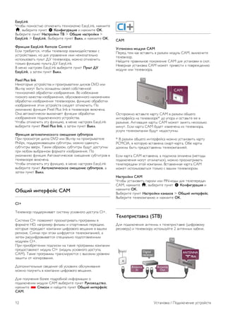 Используйте входящий в комплект поставки кабель-адаптер 
SCART для подключения устройств. 
Аудиовыход – оптический 
Оптический аудиовыход обеспечивает высокое качество 
передачи звука. Через оптическое подключение может 
передаваться 5.1-канальный аудиосигнал. Если на 
аудиоустройстве (например, на системе домашнего 
кинотеатра) нет разъема HDMI ARC, то аудиокабель 
можно подключить к оптическому аудиовходу на домашнем 
кинотеатре. Через этот кабель аудиосигнал передается с 
телевизора на домашний кинотеатр. 
В телевизоре можно указать тип выходного аудосигнала, 
чтобы он соответствовал возможностям системы 
домашнего кинотеатра. 
Для получения более подробной информации выберите 
пункт Руководство, нажмите * Список и найдите пункт 
Настройки аудиовыхода. 
Если звук не совпадает с изображением на экране, можно 
скорректировать синхронизацию аудио- и видеосигнала. 
Чтобы ознакомиться с дополнительной информацией, 
выберите пункт Справка, нажмите * Список и найдите 
пункт Синхронизация аудио- и видеосигнала. 
EasyLink HDMI CEC 
EasyLink 
Технология EasyLink позволяет управлять подключенными 
устройствами при помощи пульта ДУ телевизора. Для 
взаимодействия с устройствами в технологии EasyLink 
используется подключение HDMI CEC*. Устройства 
должны поддерживать технологию HDMI CEC и 
подключаться через HDMI-разъем. 
* Consumer Electronics Control (Управление бытовой 
электроникой) 
Настройка EasyLink 
По умолчанию все настройки EasyLink в телевизоре 
включены. Проверьте, что все параметры HDMI CEC на 
подключенных устройствах настроены правильно. Работа 
функции EasyLink с устройствами других марок не 
гарантируется. 
HDMI CEC на устройствах других марок 
В зависимости от производителя названия функции HDMI 
CEC различаются. Примеры некоторых названий: Anynet, 
Aquos Link, Bravia Theatre Sync, Kuro Link, Simplink и Viera 
Link. Не все устройства других марок полностью 
совместимы с EasyLink. 
Приведенные в качестве примеров названия технологий, 
соответствующих стандарту HDMI CEC, являются 
собственностью владельцев. 
Управление устройствами 
Для управления устройством с технологией EasyLink, 
которое было подключено через HDMI, выберите 
устройство (или его функцию) в списке подключений 
телевизора. Нажмите c SOURCE, выберите устройство, 
подключенное через HDMI-разъем, и нажмите OK. 
Когда устройство будет выбрано, им можно будет 
управлять при помощи пульта ДУ телевизора. При этом 
сигналы с кнопок h (Главное меню) и o OPTIONS (а 
также некоторых других, предназначенных исключительно 
для телевизора, например Ambilight) на устройство не 
передаются. 
Если нужной кнопки на пульте ДУ телевизора нет, ее 
можно выбрать в меню Опции. Нажмите o OPTIONS и 
выберите на панели меню пункт % Элементы управления. 
Выберите на экране нужную кнопку устройства и нажмите 
OK. 
Часть специальных кнопок устройства может отсутствовать 
в меню Элементы управления. 
Настройки EasyLink 
По умолчанию все настройки EasyLink в телевизоре 
включены. Любые настройки EasyLink можно отключать 
независимо друг от друга. 
Установка / Подключение устройств 11 
 