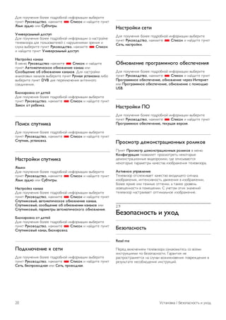 Если компьютер используется для просмотра фильмов или 
игры в компьютерные игры, на телевизоре можно выбрать 
наиболее подходящие настройки для фильмов и игр. 
Чтобы вручную выбрать наиболее подходящие настройки 
телевизора, выполните следующие действия. 
1 - Нажмите кнопку h, выберите SКонфигурация и 
нажмите OK. 
2. Выберите Настройки ТВ  Изображение  Игра или 
компьютер и нажмите OK. 
3. Включите пункт Игровая приставка (для игр) или 
выключите его (параметр Выкл. — для фильмов) и нажмите 
OK. 
4. Нажмите b (несколько раз, если потребуется), чтобы 
закрыть меню. По завершении игры не забудьте вновь 
установить для параметра Игра или компьютер значение 
Компьютер. 
Формат изображения – Не в масштабе 
Для параметра Формат изображения также можно 
выбрать значение Не в масштабе. При этом видеосигнал 
отображается с точностью до пикселя (могут появляться 
черные полосы). 
1. Нажмите o OPTIONS и выберите на панели меню 
пункт o Опции. 
2. Выберите пункт Формат изображения  Не в масштабе 
и нажмите OK. 
Для получения информации о поддерживаемых 
разрешениях для ПК выберите пункт Руководство, 
нажмите * Список и найдите пункт Разрешение экрана. 
Наушники 
Вы можете подключить наушники к разъему H на 
телевизоре. Это мини-разъем 3,5 мм. Громкость наушников 
можно настроить отдельно. 
Чтобы настроить громкость, выполните следующие 
действия. 
1. Нажмите кнопку o OPTIONS и выберите на панели 
меню пункт j Изображение и звук. 
2. Нажмите кнопку v (вниз) и выберите пункт Громкость 
наушников, а затем нажмите OK. 
3. Нажмите кнопку u (вверх) или v (вниз), чтобы 
отрегулировать громкость. 
4. Нажмите b, (несколько раз, если потребуется), чтобы 
закрыть меню. 
2.8 
Меню настройки 
Быстрая настройка изображения 
Параметры быстрой настройки изображения позволяют 
выбрать основные настройки, выполнив несколько простых 
действий. Выбранные параметры сохраняются в разделе 
Стиль изображения — Пользовательский. В случае 
изменения параметров можно вернуться к 
предпочтительной настройке изображения. Нужный 
параметр изображения можно настроить для каждой 
функции телевизора или отдельно для подключенного 
устройства. 
Чтобы вернуться к предпочтительной настройке 
изображения, во время просмотра телеканала нажмите 
кнопку o OPTIONS, на панели меню выберите j 
Изображение и звук, а затем выберите пункты Стиль 
изображения и Пользовательский. 
Для быстрой настройки изображения выполните 
следующие действия. 
1. Нажмите h, выберите функцию или подключенное 
устройство (или его соединение) и нажмите OK. 
2. Снова нажмите кнопку h, выберите S Конфигурация 
и нажмите OK. 
3. Выберите пункт Быстрая настройка изображения и 
нажмите OK. Выполните приведенные шаги и завершите 
настройку. Функция/соединение будут настроены в 
соответствии с вашими предпочтениями. 
Для получения более подробной информации выберите 
пункт Руководство, нажмите * Список и найдите пункт 
Стиль изображения. 
Настройки ТВ 
В меню Настройки ТВ можно настроить любые параметры 
изображения, 3D, звука и подсветки Ambilight. Раздел 
Общие параметры этого меню включает такие параметры, 
как Язык меню, Таймер отключения, Таймер выключения, 
Универсальный доступ и др. 
Выберите пункт Руководство, нажмите * Список и 
найдите необходимый раздел или параметр. 
Поиск каналов 
Для получения более подробной информации выберите 
пункт Руководство, нажмите * Список и найдите пункт 
Канал, обновление или Каналы, переустановка. 
Настройки канала 
Языки 
Установка / Меню настройки 19 
 