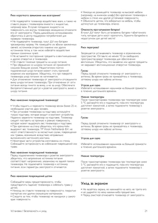 Для получения более подробной информации выберите 
пункт Руководство, нажмите * Список и найдите пункт 
Язык аудио или Субтитры. 
Универсальный доступ 
Для получения более подробной информации о настройке 
телевизора для пользователей с нарушениями зрения и 
слуха выберите пункт Руководство, нажмите * Список 
и найдите пункт Универсальный доступ. 
Настройка канала 
В меню Руководство нажмите * Список и найдите 
пункт Автоматическое обновление канала или 
Сообщение об обновлении каналов. Для настройки 
аналоговых каналов выберите пункт Pучнaя установка либо 
выберите пункт DVB для переключения антенного 
соединения. 
Блокировка от детей 
Для получения более подробной информации выберите 
пункт Руководство, нажмите * Список и найдите пункт 
Замок от ребенка. 
Поиск спутника 
Для получения более подробной информации выберите 
пункт Руководство, нажмите * Список и найдите пункт 
Спутник, установка. 
Настройки спутника 
Языки 
Для получения более подробной информации выберите 
пункт Руководство, нажмите * Список и найдите пункт 
Язык аудио или Субтитры. 
Настройка канала 
Для получения более подробной информации выберите 
пункт Руководство, нажмите * Список и найдите пункт 
Спутниковый, автоматическое обновление канала, 
Спутниковый, сообщение об обновлении каналов или 
Спутниковый, параметры автоматического обновления. 
Блокировка от детей 
Для получения более подробной информации выберите 
пункт Руководство, нажмите * Список и найдите пункт 
Спутниковый канал, блокировка. 
Подключение к сети 
Для получения более подробной информации выберите 
пункт Руководство, нажмите * Список и найдите пункт 
Сеть, беспроводная или Сеть, проводная. 
Настройки сети 
Для получения более подробной информации выберите 
пункт Руководство, нажмите * Список и найдите пункт 
Сеть, настройки. 
Обновление программного обеспечения 
Для получения более подробной информации выберите 
пункт Руководство, нажмите * Список и найдите пункт 
Программное обеспечение, обновление через Интернет 
или Программное обеспечение, обновление с помощью 
USB. 
Настройки ПО 
Для получения более подробной информации выберите 
пункт Руководство, нажмите * Список и найдите пункт 
Программное обеспечение, текущая версия. 
Просмотр демонстрационных роликов 
Пункт Просмотр демонстрационных роликов в меню 
Конфигурация позволяет просмотреть некоторые 
демонстрационные видеоролики, где описываются 
некоторые параметры качества изображения телевизора. 
Активное управление 
Телевизор отслеживает качество входящего сигнала 
изображения, интенсивность движения в изображении, 
более яркие или темные оттенки, а также уровень 
освещенности в помещении. С учетом этих значений 
телевизор настраивает оптимальное изображение. 
2.9 
Безопасность и уход 
Безопасность 
Read me 
Перед включением телевизора ознакомьтесь со всеми 
инструкциями по безопасности. Гарантия не 
распространяется на случаи возникновения повреждения в 
результате несоблюдения инструкций. 
20 Установка / Безопасность и уход 
 