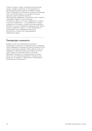 Риск короткого замыкания или возгорания! 
• Не подвергайте телевизор воздействию влаги, а также не 
ставьте рядом с телевизором емкости с жидкостью, 
например вазы. В случае попадания жидкости на 
поверхность или внутрь телевизора немедленно отключите 
его от электросети. Перед дальнейшим использованием 
обратитесь в центр поддержки потребителей для 
проверки телевизора. 
• Не подвергайте телевизор, пульт ДУ или батареи 
чрезмерному нагреву. Не помещайте их вблизи зажженных 
свечей, источников открытого пламени или других 
источников тепла, в том числе избегайте воздействия 
прямых солнечных лучей. 
• Не вставляйте посторонние предметы в вентиляционные 
и другие отверстия в телевизоре. 
• Не ставьте тяжелые предметы на шнур питания. 
• При обращении со шнуром питания не применяйте 
слишком большое усилие. Недостаточно плотно 
подключенный шнур питания может стать причиной 
искрения или возгорания. Убедитесь, что при повороте 
телевизора шнур питания не натягивается. 
• Для отключения телевизора от электросети отсоедините 
вилку шнура питания телевизора. При отключении от сети 
питания всегда тяните за вилку, а не за шнур. Обеспечьте 
беспрепятственный доступ к розетке электросети, вилке и 
шнуру питания. 
Риск нанесения повреждений телевизору! 
• Чтобы поднять и перенести телевизор весом более 25 кг, 
необходимо участие двух человек. 
• При установке телевизора на подставку используйте 
только подставку, которая входит в комплект устройства. 
Надежно закрепите телевизор на подставке. Телевизор 
следует поставить на прочную и ровную поверхность, 
которая может выдержать вес телевизора и подставки. 
• При креплении на стену убедитесь, что кронштейн 
выдержит вес телевизора. TP Vision Netherlands B.V. не 
несет ответственности за несчастные случаи, повреждения 
или травмы, возникшие вследствие неправильно 
выполненного настенного монтажа. 
• Некоторые части устройства изготовлены из стекла. 
Соблюдайте осторожность во избежание повреждений или 
травм. 
Риск нанесения повреждений телевизору 
Перед подключением телевизора к розетке электросети 
убедитесь, что напряжение источника питания 
соответствует напряжению, указанному на задней панели 
телевизора. Не подключайте телевизор к источнику 
питания, если параметры электросети отличаются. 
Риск нанесения повреждений детям 
Соблюдайте меры предосторожности, чтобы 
предотвратить падение телевизора и избежать травм у 
детей. 
• Никогда не ставьте телевизор на поверхности, покрытые 
скатертью или другим скользящим материалом. 
• Следите за тем, чтобы телевизор не находился у самого 
края поверхности. 
• Никогда не размещайте телевизор на высокой мебели 
(например, на книжном шкафу) без крепления телевизора и 
мебели к стене или другой устойчивой поверхности. 
• Объясните детям, что взбираться на мебель, чтобы 
дотянуться до телевизора, опасно. 
Опасность проглатывания батареи! 
В пульт ДУ могут быть установлены батареи таблеточного 
типа, которые дети могут проглотить. Храните батарейки в 
недоступном для детей месте! 
Риск перегрева! 
Запрещается устанавливать телевизор в ограниченном 
пространстве. Оставьте не менее 10 см свободного 
пространства вокруг телевизора для обеспечения 
вентиляции. Убедитесь, что занавески или другие предметы 
не закрывают вентиляционные отверстия телевизора. 
Грозы 
Перед грозой отключите телевизор от электросети и 
антенны. Во время грозы не прикасайтесь к телевизору, 
сетевому шнуру или кабелю антенны. 
Угроза для слуха 
Избегайте использования наушников на большой громкости 
в течение длительного времени. 
Низкие температуры 
После транспортировки телевизора при температуре ниже 
5 °С распакуйте его и подождите, пока его температура 
достигнет комнатной, а затем подключите телевизор к 
розетке электросети. 
Грозы 
Перед грозой отключите телевизор от электросети и 
антенны. Во время грозы не прикасайтесь к телевизору, 
сетевому шнуру или кабелю антенны. 
Угроза для слуха 
Избегайте использования наушников на большой громкости 
в течение длительного времени. 
Низкие температуры 
После транспортировки телевизора при температуре ниже 
5 °С распакуйте его и подождите, пока его температура 
достигнет комнатной, а затем подключите телевизор к 
розетке электросети. 
Уход за экраном 
• Не касайтесь экрана, не нажимайте на него, не трите его 
и не ударяйте по нему какими-либо предметами. 
• Перед очисткой отключайте телевизор от электросети. 
Установка / Безопасность и уход 21 
 