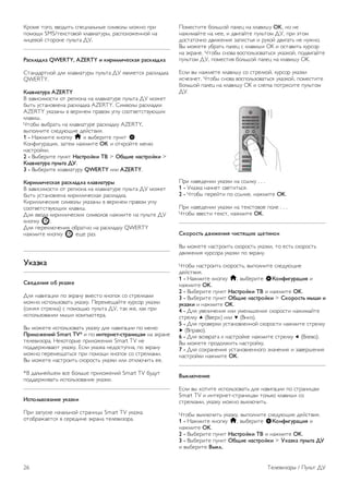 1 - Клавиша Fn — ввод цифры или знака препинания. 
2 - ( Shift — ввод букв в верхнем регистре. 
3 - y Пробел 
4 - Стрелки — переход по меню. 
5 - Enter — ввод, подтверждение введенного текста. 
6 - Backspace — удаление знака перед текстовым курсором. 
7 - Специальный символ Ω — открытие экранной 
клавиатуры и выбор букв с надстрочными знаками или 
специальных символов. 
8 - Буквы AZERTY — буквенные символы, используемые 
при выборе в меню раскладки AZERTY. 
* В зависимости от региона клавиатура на пульте ДУ имеет 
раскладки QWERTY/AZERTY или QWERTY/кириллическая. 
Клавиатура QWERTY/кириллическая 
Описание клавиатуры QWERTY/кириллическая.* 
1 - Клавиша Fn — ввод цифры или знака препинания. 
2 - ( Shift — ввод букв в верхнем регистре. 
3 - y Пробел 
4 - Стрелки — переход по меню. 
5 - Enter — ввод, подтверждение введенного текста. 
6 - Backspace — удаление знака перед текстовым курсором. 
7 - Специальный символ Ω — открытие экранной 
клавиатуры и выбор букв с надстрочными знаками или 
специальных символов. 
8 - î Переключатель кириллической раскладки — 
переключение на кириллическую раскладку или обратно на 
клавиатуру QWERTY. 
9 - Буквы Кириллицы — буквенные символы, используемые 
при выборе кириллической раскладки. 
* В зависимости от региона клавиатура на пульте ДУ имеет 
раскладки QWERTY/AZERTY или QWERTY/кириллическая. 
Ввод текста 
Клавиатура, расположенная на задней панели пульта ДУ, 
позволяет вводить текст в любые поля на экране. Для 
работы с клавишами переверните пульт клавиатурой вверх. 
Удерживая пульт ДУ двумя руками, вводите текст 
большими пальцами. 
Ввод текста 
Чтобы ввести текст в поле на экране, выберите текстовое 
поле и начните набор текста. 
Нажмите Enter, чтобы подтвердить введенный текст. 
Верхний и нижний регистр 
Чтобы ввести символ в верхнем регистре, нажмите перед 
вводом этой буквы клавишу ( (Shift). 
Если необходимо последовательно ввести несколько 
символов в верхнем регистре, нажмите и удерживайте 
клавишу ( во время ввода. Чтобы перевести клавиатуру 
в режим верхнего регистра, нажмите и удерживайте 
клавишу ( 2 секунды. 
Чтобы выйти из режима верхнего регистра, нажмите 
клавишу ( еще раз. Если в течение 20 секунд не будет 
нажата ни одна кнопка, режим верхнего регистра 
отключится. Если будет нажата другая кнопка 
переключения режима (Fn или Ω), режим верхнего 
регистра также отключится. 
Цифры и знаки пунктуации 
Чтобы ввести цифру или знак пунктуации, нажмите клавишу 
Fn, перед тем как начать ввод. Режим ввода Fn включается 
и выключается так же, как и режим верхнего регистра. 
Интернет 
Клавиша Fn используется для ввода буквосочетаний www. и 
.com. 
Буквы и символы с надстрочными знаками 
Клавиатура на пульте ДУ не поддерживает ввод букв с 
надстрочными знаками и специальных символов. Для их 
ввода используйте экранную клавиатуру. 
Чтобы открыть экранную клавиатуру, нажмите клавишу Ω. 
На экранной клавиатуре найдите нужный символ. Для 
переключения раскладки клавиатуры служат цветные 
кнопки. Для ввода нужного символа нажмите OK. При 
нажатии любой клавиши с символом на клавиатуре пульта 
ДУ экранная клавиатура будет скрыта. 
Телевизоры / Пульт ДУ 25 
 