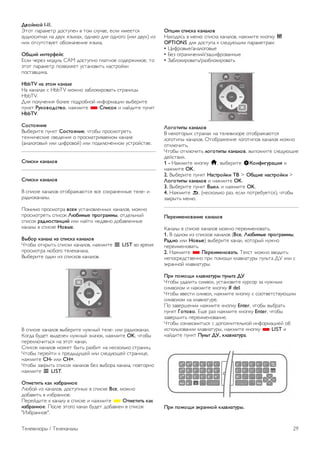 3.3 
Телеканалы 
Просмотр телеканалов 
Переключение каналов 
Чтобы перейти в режим просмотра телевизора, нажмите 
t ТВ. При этом будет включен последний выбранный 
канал. 
Кроме того, можно нажать h, чтобы открыть главное 
меню, а затем выбрать пункт Просмотр телевизора и 
нажать OK. 
Переключение каналов 
Чтобы переключить каналы, нажмите CH+ или CH-. Если 
известен номер канала, введите его с помощью кнопок с 
цифрами. После ввода номера нажмите OK, чтобы 
переключиться на нужный канал. 
Чтобы вновь вернуться к ранее выбранному каналу, 
нажмите b. 
Выбор канала из списка каналов 
Чтобы открыть список каналов, нажмите L LIST во время 
просмотра любого телеканала. 
Выберите нужную строку в списке. 
В списке каналов выберите нужный теле- или радиоканал. 
Когда будет выделен нужный значок, нажмите OK, чтобы 
переключиться на этот канал. 
Список каналов может быть разбит на несколько страниц. 
Чтобы перейти к предыдущей или следующей странице, 
нажмите CH- или CH+. 
Чтобы закрыть список каналов без выбора канала, повторно 
нажмите L LIST. 
радиоканалы 
Если существует возможность цифрового вещания, 
цифровые радиостанции будут настроены во время 
процесса установки. Переключение на радиостанцию 
происходит, так же как и переключение на телеканал. 
Обычно DVB-C сохраняет радиостанции под номерами, 
начиная с 1001. 
Опции при выборе каналов 
В зависимости от типа просматриваемого канала 
(аналоговый или цифровой) или выбранных настроек 
телевизора, могут быть доступны различные опции. 
Открытие меню опций 
При просмотре любого телеканала нажмите o OPTIONS 
и перейдите в меню на вкладку o Опции. 
Универсальный доступ 
Если включен универсальный доступ, можно выбрать 
специальные опции для людей с ослабленным слухом и 
зрением. 
Чтобы ознакомиться с дополнительной информацией, 
выберите пункт Руководство, нажмите * Список и 
найдите пункт Универсальный доступ. 
Выбор видео 
При просмотре цифровых каналов возможен прием 
телепередач с несколькими видеосигналами, просмотр 
съемок одних и тех же событий с различных точек и углов 
обзора, а также различных телепрограмм. При наличии 
таких каналов на экране телевизора отображается 
сообщение. 
Субтитры 
Этот параметр имеет два значения: Субтитры вкл. или 
Субтитры выкл. Выберите пункт Вкл. в режиме без звука, 
чтобы субтитры отображались только при отключении звука 
кнопкой m. 
Язык субтитров 
В цифровых каналах можно выбрать один из доступных 
языков субтитров в качестве временного (если ни один из 
предпочитаемых языков субтитров не доступен). 
Для получения более подробной информации выберите 
пункт Руководство, нажмите * Список и найдите пункт 
Субтитры. 
Язык аудио 
В цифровых каналах можно выбрать один из доступных 
языков аудиосигнала в качестве временного (если ни один 
из предпочитаемых языков субтитров не доступен). 
Для получения более подробной информации выберите 
пункт Руководство, нажмите * Список и найдите пункт 
Языки аудио. 
28 Телевизоры / Телеканалы 
 