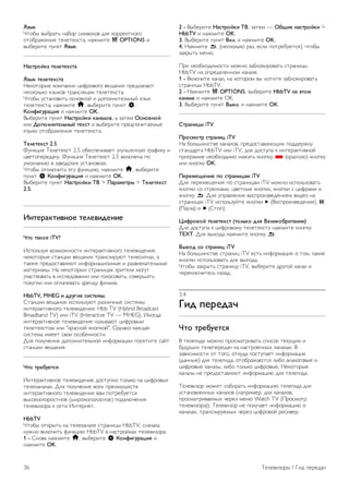 Текст 
Страницы телетекста 
Открыть текст 
Для доступа к телетексту во время просмотра 
телевещания нажмите TEXT. 
Для выхода из режима телетекста снова нажмите TEXT. 
Выбор страницы телетекста 
Для выбора страницы ... 
• Введите номер страницы с помощью кнопок с цифрами. 
• Нажмите w или x 
• Нажмите u или v. 
• Для выбора одного из цветных элементов в нижней части 
экрана нажмите цветную кнопку. 
Подстраницы телетекста 
Страница телетекста может содержать несколько 
подстраниц. Номера подстраниц отображаются в строке 
рядом с номером основной страницы. 
Чтобы выбрать подстраницу, нажмите w или x. 
Страницы телетекста T.O.P. 
Некоторые станции вещания поддерживают функцию 
T.O.P. телетекста. 
Чтобы получить доступ к телетексту T.O.P. из режима 
телетекста, нажмите o OPTIONS и выберите Обзор 
T.O.P. 
Избранные страницы 
Телевизор создает список последних 10 открытых страниц 
телетекста. Вы можете с легкостью снова открыть их в 
списке избранных страниц телетекста. 
1 - В меню Телетекст выберите звездочку в верхнем 
левом углу экрана, чтобы отобразился список избранных 
страниц. 
2 - Нажмите клавишу v или u для выбора номера страницы 
или нажмите OK, чтобы открыть страницу. 
Список можно очистить, выбрав пункт Очистить список 
избранных страниц. 
Поиск текста 
Можно выбрать слово и произвести поиск данного слова по 
всему тексту. 
Откройте страницу телетекста и нажмите OK. 
При помощи кнопок со стрелками выберите слово или 
число. 
Затем еще раз нажмите OK, чтобы перейти к следующему 
месту, где встречается это слово или число. 
Чтобы повторить поиск, нажмите OK еще раз. 
Чтобы остановить поиск, нажимайте u, пока найденные 
варианты не закончатся. 
Текст с подключенного устройства 
На некоторых подключенных устройствах, принимающих 
телеканалы, также существует поддержка телетекста. 
Чтобы открыть телетекст с подключенного устройства, 
нажмите h, выберите устройство и нажмите OK. 
При просмотре канала на устройстве нажмите o 
OPTIONS, выберите пункт Показать кнопки устройства, 
нажмите кнопку T и OK. Чтобы скрыть кнопки 
устройства, нажмите b. 
Чтобы закрыть телетекст, нажмите b повторно. 
Цифровой телетекст (только для Великобритании) 
На некоторых цифровых телеканалах предлагаются 
специальные цифровые текстовые службы или 
интерактивное телевидение. Такие службы имеют вид 
обычного телетекста. Управление осуществляется 
цифровыми и цветными кнопками, а также кнопками со 
стрелками. 
Чтобы закрыть цифровой телетекст, нажмите b. 
Опции телетекста 
В режиме телетекста нажмите кнопку o OPTIONS для 
доступа к следующим параметрам. 
• Остановка страницы 
• Двойной экран 
• Обзор T.O.P. 
• Увеличить 
• Показать 
• Цикл подстраниц 
• Скрыть избранные страницы 
• Очистить список избранных страниц 
• Язык 
Остановка страницы 
Чтобы остановить автоматическое перелистывание 
подстраниц, нажмите кнопку o OPTIONS и выберите 
пункт Остановка страницы. 
Двойной экран/полноэкранный режим 
Чтобы передача и телетекст отображались рядом друг с 
другом, нажмите o OPTIONS и выберите пункт Двойной 
экран. 
Чтобы вернуться к обычному режиму, выберите пункт 
Полноэкранный режим. 
T.O.P. oбзop 
Чтобы открыть T.O.P. телетекст, нажмите o OPTIONS и 
выберите пункт Обзор T.O.P.. 
Увеличить 
Чтобы увеличить страницу телетекста для более 
комфортного просмотра, нажмите o OPTIONS и 
выберите пункт Увеличить. Чтобы прокрутить страницу, 
нажмите v или u. 
Показ. 
Чтобы просмотреть информацию, скрытую на странице, 
нажмите o OPTIONS и выберите пункт Показ. 
Цикл подстраниц 
Для автоматического пролистывания подстраниц (при их 
наличии) нажмите o OPTIONS и выберите пункт Цикл 
подстраниц. 
Телевизоры / Телеканалы 35 
 