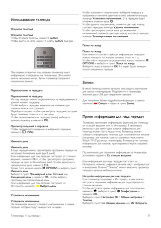 Язык 
Чтобы выбрать набор символов для корректного 
отображения телетекста, нажмите o OPTIONS и 
выберите пункт Язык. 
Настройка телетекста 
Язык телетекста 
Некоторые компании цифрового вещания предлагают 
несколько языков трансляции телетекста. 
Чтобы установить основной и дополнительный язык 
телетекста, нажмите h, выберите пункт S 
Конфигурация и нажмите OK. 
Выберите пункт Настройки каналов, а затем Основной 
или Дополнительный текст и выберите предпочитаемые 
языки отображения телетекста. 
Телетекст 2.5 
Функция Teлeтeкcт 2.5 обеспечивает улучшенную графику и 
цветопередачу. Функция Teлeтeкcт 2.5 включена по 
умолчанию в заводских установках. 
Чтобы отключить эту функцию, нажмите h, выберите 
пункт S Конфигурация и нажмите OK. 
Выберите пункт Настройки ТВ  Параметры  Телетекст 
2.5. 
Интерактивное телевидение 
Что такое iTV? 
Используя возможности интерактивного телевидения, 
некоторые станции вещания транслируют телесигнал, а 
также предоставляют информационные и развлекательные 
материалы. На некоторых страницах зрители могут 
участвовать в исследовании или голосовать, совершать 
покупки или оплачивать аренду фильма. 
HbbTV, MHEG и другие системы. 
Станции вещания используют различные системы 
интерактивного телевидения: Hbb TV (Hybrid Broadcast 
Broadband TV) или iTV (Interactive TV — MHEG). Иногда 
интерактивное телевидение называют цифровым 
телетекстом или красной кнопкой. Однако каждая 
система имеет свои особенности. 
Для получения дополнительной информации посетите сайт 
станции вещания. 
Что требуется 
Интерактивное телевидение доступно только на цифровых 
телеканалах. Для получения всех преимуществ 
интерактивного телевидения вам потребуется 
высокоскоростное (широкополосное) подключение 
телевизора к сети Интернет. 
HbbTV 
Чтобы открыть на телеканале страницы HbbTV, сначала 
нужно включить функцию HbbTV в настройках телевизора. 
1 - Снова нажмите h, выберите S Конфигурация и 
нажмите OK. 
2 - Выберите Настройки ТВ, затем — Общие настройки  
HbbTV и нажмите OK. 
3. Выберите пункт Вкл. и нажмите OK. 
4. Нажмите b, (несколько раз, если потребуется), чтобы 
закрыть меню. 
При необходимости можно заблокировать страницы 
HbbTV на определенном канале. 
1 - Включите канал, на котором вы хотите заблокировать 
страницы HbbTV. 
2 - Нажмите o OPTIONS, выберите HbbTV на этом 
канале и нажмите OK. 
3. Выберите пункт Выкл. и нажмите OK. 
Страницы iTV 
Просмотр страниц iTV 
На большинстве каналов, предоставляющих поддержку 
стандарта HbbTV или iTV, для доступа к интерактивной 
программе необходимо нажать кнопку * (красную) кнопку 
или кнопку OK. 
Перемещение по страницам iTV 
Для перемещения по страницам iTV можно использовать 
кнопки со стрелками, цветные кнопки, кнопки с цифрами и 
кнопку b. Для управления воспроизведением видео на 
страницах iTV используйте кнопки x (Воспроизведение), p 
(Пауза) и q (Стоп). 
Цифровой телетекст (только для Великобритании) 
Для доступа к цифровому телетексту нажмите кнопку 
TEXT. Для выхода нажмите кнопку b. 
Выход со страниц iTV 
На большинстве страниц iTV есть информация о том, какие 
кнопки использовать для выхода. 
Чтобы закрыть страницу iTV, выберите другой канал и 
переключитесь назад. 
3.4 
Гид передач 
Что требуется 
В телегиде можно просматривать список текущих и 
будущих телепередач на настроенных каналах. В 
зависимости от того, откуда поступает информация 
(данные) для телегида, отображаются либо аналоговые и 
цифровые каналы, либо только цифровые. Некоторые 
каналы не предоставляют информацию для телегида. 
Телевизор может собирать информацию телегида для 
установленных каналов (например, для каналов, 
просматриваемых через меню Watch TV (Просмотр 
телевизора)). Телевизор не получает информацию о 
каналах, транслируемых через цифровой ресивер. 
36 Телевизоры / Гид передач 
 