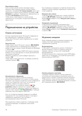 Использование телегида 
Открытие телегида 
Открытие телегида 
Чтобы открыть телегид, нажмите GUIDE. 
Чтобы выйти из него, нажмите кнопку GUIDE еще раз. 
При первом открытии гида передач телевизор ищет 
информацию о передачах на телеканалах. Это может 
занять несколько минут. Затем телевизор сохраняет 
полученные данные. 
Переключение на передачу 
Переключение на передачу 
Из гида передач можно переключиться на передаваемую в 
данный момент передачу. 
Чтобы выбрать передачу, выделите ее название при 
помощи кнопок со стрелками. 
Перейдите вправо, чтобы просмотреть передачи, которые 
будут показаны позже в этот же день. 
Чтобы переключиться на передачу (канал), выберите 
нужную передачу и нажмите OK. 
Просмотр сведений о передаче 
Чтобы просмотреть сведения о выбранной передаче, 
нажмите i INFO. 
Изменить день 
Изменить день 
В гиде передач можно просмотреть программу передач на 
несколько ближайших дней (до 8 дней). 
Если информация для гида передач поступает от станции 
вещания, нажмите CH+, чтобы просмотреть программу 
передач на один из ближайших дней. Чтобы вернуться к 
предыдущему дню, нажмите CH-. 
Кроме того, можно нажать o OPTIONS и выбрать пункт 
Изменить день. 
Выберите пункт Предыдущий день, Сегодня или 
Следующий день и нажмите OK, чтобы выбрать 
программу на определенный день. 
Если информация для гида передач поступает из 
Интернета, нажмите * Выбрать день. 
Установить напоминание 
Установить напоминание 
На телевизоре можно установить напоминания о начале 
передач, которые будут выводиться на экран. 
Чтобы установить напоминание, выберите передачу в 
программе и нажмите цветную кнопку, соответствующую 
команде Установить напоминание. Эта передача будет 
отмечена значком часов ê. 
Чтобы удалить напоминание, нажмите цветную кнопку, 
соответствующую команде Удалить напоминание. 
Чтобы просмотреть список всех установленных 
напоминаний, нажмите цветную кнопку, соответствующую 
команде Запланированные напоминания. 
Поиск по жанру 
Поиск по жанру 
Если имеется соответствующая информация, передачи 
можно находить по жанрам: фильмы, спорт и т. д. 
Чтобы найти передачи определенного жанра, нажмите o 
OPTIONS и выберите пункт Поиск по жанру. 
Выберите жанр и нажмите OK. На экран будет выведен 
список найденных передач. 
Записи 
В меню телегида можно записать или создать расписание 
для записи телепередачи. Подключите к телевизору 
жесткий диск USB для сохранения записей. 
Для получения более подробной информации о записи 
нажмите * Список и найдите пункт Запись. 
Прием информации для гида передач 
Телевизор принимает информацию (данные) для телегида 
от станций вещания или из Интернета. В некоторых 
регионах и для некоторых каналов информация для 
телегида может быть недоступна. Телевизор может 
собирать информацию телегида для установленных каналов 
(например, для каналов, просматриваемых через меню 
Watch TV (Просмотр телевизора)). Телевизор не получает 
информацию для каналов, транслируемых через цифровой 
ресивер. 
По умолчанию для получения информации на телевизоре 
установлен параметр Со станции вещания. 
Если информация для гида передач поступает из 
Интернета, помимо цифровых каналов могут отображаться 
и аналоговые. В меню Телегид можно включить просмотр 
текущего канала в небольшом окне. 
Настройка информации для гида передач 
Если телевизор подключен к Интернету, в нем можно 
настроить получение информации для гида передач со 
станции вещания. 
Чтобы настроить прием информации для гида передач, 
нажмите h, выберите пункт S Конфигурация и 
нажмите OK. 
Выберите пункт Настройки ТВ  Общие настройки  
Телегид. 
Выберите пункт Со станции вещания или Из Интернета. 
Телевизоры / Гид передач 37 
 