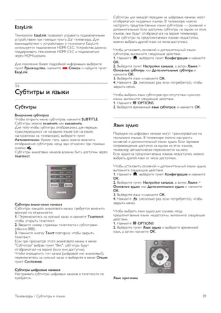 Недостающие записи 
Если из списка записей исчезли некоторые записи, 
возможно, были изменены данные телегида. Записи, 
сделанные с настройкой Со станции вещания, могли стать 
невидимыми в списке, если вы изменили настройку на Из 
Интернета ли наоборот. Телевизор мог переключиться на 
настройку Из Интернета автоматически. 
Чтобы записи снова появились в списке записей, 
переключитесь на настройку, которая была выбрана во 
время записи. 
3.5 
Переключение на устройства 
Список источников 
В списке подключений (меню Источник) отображаются 
все подключенные к телевизору устройства. 
Через меню Источник можно переключиться на любое 
устройство. 
Меню Источник 
Чтобы открыть меню Источник, нажмите c SOURCE. 
Чтобы переключиться на подсоединенное устройство, 
выберите его при помощи стрелок w (влево) или x (вправо) 
и нажмите OK. 
На некоторых устройствах (HDMI CEC) можно напрямую 
выбирать те или иные функции из списка, расположенного 
под значком устройства. 
Выберите устройство, а затем выберите функцию и 
нажмите OK. 
Чтобы закрыть меню Источник, не выбирая устройство, 
повторно нажмите c. 
Автоматическое определение 
При подключении нового устройства телевизор 
автоматически определяет его и вносит в список в меню 
Источник. Для каждого устройства в списке отображается 
значок (тип устройства) и имя. Если тип устройства 
определен неверно, его можно изменить. 
Чтобы изменить тип устройства, нажмите * Тип 
устройства, выберите нужный тип и нажмите OK. 
Если имя устройства определено неверно (или требуется 
изменить имя), нажмите * Переименовать. С помощью 
клавиатуры пульта ДУ введите новое имя. 
Если тип устройства определен правильно, им удобнее 
пользоваться. От типа устройства зависит стиль звука и 
изображения, разрешение, часть настроек и 
местоположение в меню Источник. 
При подключении нового устройства к телевизору значок 
устройства переходит на переднюю панель меню 
Источник. 
Если телевизор не определяет устройство автоматически, 
выберите соответствующее подключение и измените тип 
и имя устройства. 
Исходное имя и значок 
Чтобы восстановить исходное имя и значок устройства, 
нажмите o OPTIONS, перейдите на панели меню на 
вкладку Опции, выберите пункт Исходное имя и значок и 
нажмите OK. 
Сканировать подключения 
Чтобы выполнить повторное сканирование всех 
подключений телевизора и обновить меню Источник, 
нажмите o OPTIONS, перейдите на панели меню на 
вкладку Опции, выберите пункт Сканировать подключения 
и нажмите OK. 
Из режима ожидания 
Когда телевизор находится в режиме ожидания, при 
помощи пульта ДУ телевизора можно включить 
подключенное устройство. 
Воспроизведение 
Чтобы вывести проигрыватель дисков и телевизор из 
режима ожидания и запустить просмотр диска или 
передачи, нажмите на пульте ДУ телевизора x 
(воспроизведение). 
Устройство должно быть подключено через HDMI-кабель; 
кроме того, на телевизоре и на устройстве должна быть 
включена функция HDMI CEC. 
Система домашнего кинотеатра 
Телевизор позволяет включить систему домашнего 
кинотеатра для прослушивания музыкального диска или 
радиостанции и оставить телевизор в режиме ожидания. 
Чтобы включить только систему домашнего кинотеатра, 
когда телевизор находится в режиме ожидания, на пульте 
ДУ телевизора нажмите c SOURCE. 
38 Телевизоры / Переключение на устройства 
 