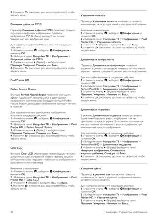 Кроме того, здесь можно изменить определенные 
настройки выбранного стиля изображения, например 
яркость или контрастность. Внесенные изменения будут 
сохранены в телевизоре. 
Настройка стиля изображения 
Чтобы настроить стиль изображения, выполните 
следующие действия. 
1. Выберите стиль и нажмите OK. 
2. Нажмите кнопку h, выберите SКонфигурация и 
нажмите OK. 
3. Выберите пункт Настройки ТВ, перейдите к нужной 
настройке и измените ее. 
4. Нажмите b, чтобы закрыть меню. 
Чтобы восстановить исходные настройки стиля 
изображения, выполните следующие действия. 
1. Нажмите h, выберите пункт SКонфигурация и 
нажмите OK. 
2. Выберите пункт Настройки ТВ  Изображение  Стиль 
изображения и выберите стиль, исходные настройки 
которого необходимо восстановить. 
3. Нажмите *Сброс. Будут восстановлены исходные 
настройки этого стиля. 
Для получения информации об изменении отдельных 
настроек изображения выберите пункт Руководство, 
нажмите * Список и найдите пункт Изображение. 
В телевизоре доступны следующие стили изображения. 
• Пользовательский — настройки, выбранные в меню 
Быстрая настройка изображения 
• Ярко — оптимальный вариант для просмотра при 
дневном свете 
• Естественный — естественные настройки изображения. 
• Кино — оптимальный вариант для просмотра фильмов 
• Энергосбережение — настройки, позволяющие 
оптимизировать энергопотребление 
• Стандартный — заводские установки 
• Фото — оптимальный вариант для просмотра 
фотографий 
Яркий 
Если при каждом включении телевизора устанавливается 
стиль изображения Яркое, вероятнее всего, это 
происходит из-за того, что для телевизора включен режим 
Магазин, предназначенный для демонстрации в магазинах. 
Чтобы установить на телевизоре режим Дом, выполните 
следующие действия. 
1 - Нажмите кнопку h, выберите SКонфигурация и 
нажмите OK. 
2. Выберите пункт Настройки ТВ  Общие настройки  
Местоположение и нажмите OK. 
3. Выберите пункт Дом и нажмите OK. 
4. Нажмите b, (несколько раз, если потребуется), чтобы 
закрыть меню. 
Контрастность подсветки 
С помощью параметра Контрастность подсветки можно 
настроитьконтрастность изображения. Для изображения в 
3D для этого параметра установлено значение 
Контрастность подсветки 3D. 
Чтобы настроить контрастность, выполните следующие 
действия. 
1 - Нажмите кнопку h, выберите SКонфигурация и 
нажмите OK. 
2 - Выберите пункт Настройки ТВ  Изображение  
Контрастность подсветки. 
3 - Нажмите кнопку x (Вправо) и настройте значение с 
помощью кнопок u (Вверх) или v (Вниз). 
4. Нажмите b, (несколько раз, если потребуется), чтобы 
закрыть меню. 
Цвет 
Параметр Цвет позволяет настроить уровень цветовой 
насыщенности изображения. 
Чтобы настроить цвет, выполните следующие действия. 
1 - Нажмите кнопку h, выберите SКонфигурация и 
нажмите OK. 
2 - Выберите пункт Настройки ТВ  Изображение  
Цвет. 
3 - Нажмите кнопку x (Вправо) и настройте значение с 
помощью кнопок u (Вверх) или v (Вниз). 
4. Нажмите b, (несколько раз, если потребуется), чтобы 
закрыть меню. 
Четкость 
Параметр Четкость позволяет настроить уровень четкости 
для мельчайших деталей изображения. 
Чтобы настроить четкость, выполните следующие 
действия. 
1 - Нажмите кнопку h, выберите SКонфигурация и 
нажмите OK. 
2 - Выберите пункт Настройки ТВ  Изображение  
Четкость. 
3 - Нажмите кнопку x (Вправо) и настройте значение с 
помощью кнопок u (Вверх) или v (Вниз). 
4. Нажмите b, (несколько раз, если потребуется), чтобы 
закрыть меню. 
Шумоподавление 
Параметр Подавление помех позволяет скорректировать 
и уменьшить помехи изображения. 
Чтобы настроить подавление помех, выполните следующие 
действия. 
1 - Нажмите кнопку h, выберите SКонфигурация и 
нажмите OK. 
2 - Выберите пункт Настройки ТВ  Изображение  
Подавление помех. 
3 - Нажмите кнопку x (Вправо) и выберите пункт 
Maкcимум, Умеренно, Минимум или Выкл.. 
Телевизоры / Параметры изображения 41 
 