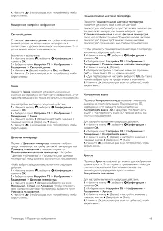 4. Нажмите b, (несколько раз, если потребуется), чтобы 
закрыть меню. 
Снижение дефектов MPEG 
Параметр Снижение дефектов MPEG позволяет сгладить 
переходы в цифровом изображении. Дефекты 
изображения MPEG обычно выглядят как мелкие 
квадратики или зазубренные края. 
Для коррекции дефектов MPEG выполните следующие 
действия. 
1 - Нажмите кнопку h, выберите SКонфигурация и 
нажмите OK. 
2 - Выберите пункт Настройки ТВ  Изображение  
Коррекция дефектов MPEG. 
3 - Нажмите кнопку x (Вправо) и выберите пункт 
Maкcимум, Умеренно, Минимум или Выкл.. 
4. Нажмите b, (несколько раз, если потребуется), чтобы 
закрыть меню. 
Pixel Precise HD 
Perfect Natural Motion 
Функция Perfect Natural Motion позволяет уменьшить 
эффект дрожания, появляющийся в движущемся 
изображении на телевизоре. Благодаря функции Perfect 
Natural Motion движущееся изображение выглядит четким 
и плавным. 
Для коррекции помех движущегося изображения 
выполните следующие действия. 
1 - Нажмите кнопку h, выберите SКонфигурация и 
нажмите OK. 
2 - Выберите пункт Настройки ТВ  Изображение  Pixel 
Precise HD  Perfect Natural Motion. 
3 - Нажмите кнопку x (Вправо) и выберите пункт 
Maкcимум, Умеренно, Минимум или Выкл.. 
4. Нажмите b, (несколько раз, если потребуется), чтобы 
закрыть меню. 
Clear LCD 
Функция Clear LCD обеспечивает превосходную четкость 
динамичных сцен, улучшенный уровень черного, высокую 
контрастность без мерцания, стабильность изображения и 
расширенный угол просмотра. 
Включение и выключение: 
1 - Нажмите кнопку h, выберите SКонфигурация и 
нажмите OK. 
2 - Выберите пункт Настройки ТВ  Изображение  Pixel 
Precise HD  Clear LCD. 
3 - Нажмите x (Вправо) и выберите Вкл. или Выкл.. 
4. Нажмите b, (несколько раз, если потребуется), чтобы 
закрыть меню. 
Улучшенная четкость 
Параметр Улучшенная четкость позволяет установить 
максимальную четкость для линий и контуров изображения. 
Включение и выключение: 
1 - Нажмите кнопку h, выберите SКонфигурация и 
нажмите OK. 
2 - Выберите пункт Настройки ТВ  Изображение  Pixel 
Precise HD  Улучшенная четкость. 
3 - Нажмите x (Вправо) и выберите Вкл. или Выкл.. 
4. Нажмите b, (несколько раз, если потребуется), чтобы 
закрыть меню. 
Динамическая контрастность 
Параметр Динамическая контрастность позволяет 
установить режим, при котором телевизор автоматически 
улучшает темные, средние и светлые участки изображения. 
Для настройки выполните следующие действия. 
1 - Нажмите кнопку h, выберите SКонфигурация и 
нажмите OK. 
2 - Выберите пункт Настройки ТВ  Изображение  
Perfect Pixel HD  Динамическая контрастность. 
3 - Нажмите кнопку x (Вправо) и выберите пункт 
Maкcимум, Умеренно, Минимум или Выкл.. 
4. Нажмите b, (несколько раз, если потребуется), чтобы 
закрыть меню. 
Динамическая подсветка 
В режиме Динамическая подсветка можно установить 
более низкий уровень энергопотребления, так как 
приглушается яркость экрана. Этот режим используется 
для достижения оптимального энергопотребления при 
максимальной яркости изображения. 
Для настройки выполните следующие действия. 
1 - Нажмите кнопку h, выберите SКонфигурация и 
нажмите OK. 
2 - Выберите пункт Настройки ТВ  Изображение  
Perfect Pixel HD  Динамическая подсветка. 
3 - Нажмите кнопку x (Вправо) и выберите пункт 
Наилучшее изображение, Оптимальное 
энергопотребление, Стандарт или Выкл.. 
4. Нажмите b, (несколько раз, если потребуется), чтобы 
закрыть меню. 
Улучшение цвета 
Параметр Улучшение цвета позволяет повысить 
интенсивность цвета и улучшить отображение мелких 
деталей в ярких областях. 
Для настройки выполните следующие действия. 
1 - Нажмите кнопку h, выберите SКонфигурация и 
нажмите OK. 
2 - Выберите пункт Настройки ТВ  Изображение  Pixel 
Precise HD  Улучшение цвета. 
3 - Нажмите кнопку x (Вправо) и выберите пункт 
Maкcимум, Умеренно, Минимум или Выкл.. 
42 Телевизоры / Параметры изображения 
 