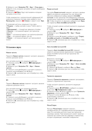 Игра или компьютер 
На телевизоре можно выбрать оптимальные настройки 
изображения для игры или для режима монитора (для 
компьютера). Существует две настройки — Игра и 
Компьютер. Если в меню Источник для устройства 
установлен правильный тип (Игровая консоль или 
Компьютер), телевизор автоматически переключается на 
оптимальные настройки при включении устройства. Если вы 
выберите настройку сами, не забудьте выключить ее, когда 
будете смотреть телевизор или подключите другое 
устройство. 
Для переключения настройки вручную выполните 
следующие действия. 
1 - Нажмите кнопку h, выберите SКонфигурация и 
нажмите OK. 
2. Выберите пункт Настройки ТВ  Изображение  Игра 
или компьютер. 
3 - Выберите пункт Игра, Компьютер или Выкл.. При 
выборе пункта Выкл. для изображения снова включится 
режим просмотра телевизора. 
4. Нажмите b, (несколько раз, если потребуется), чтобы 
закрыть меню. 
Формат и края 
Формат изображения 
Для получения дополнительной информации о формате 
изображения нажмите * LIST и найдите пункт Формат 
изображения. 
Края экрана 
Параметр Края экрана позволяет немного расширить 
изображение, чтобы скрыть искажение краев. 
Для настройки краев экрана выполните следующие 
действия. 
1 - Нажмите кнопку h, выберите SКонфигурация и 
нажмите OK. 
2. Выберите пункт Настройки ТВ  Изображение  
Формат и края  Края экрана. 
3 - Нажмите кнопку x (Вправо) и настройте значение с 
помощью кнопок u (Вверх) или v (Вниз). 
4. Нажмите b, (несколько раз, если потребуется), чтобы 
закрыть меню. 
Сдвиг изображения 
Параметр Сдвиг изображения позволяет смещать 
изображение вверх или вниз по экрану на небольшое 
расстояние. Если субтитры видны лишь наполовину, 
изображение можно сдвинуть вверх, чтобы они 
отображались полностью. 
Чтобы сместить изображение, выполните следующие 
действия. 
1 - Нажмите кнопку h, выберите SКонфигурация и 
нажмите OK. 
2. Выберите пункт Настройки ТВ  Изображение  
Формат и края  Сдвиг изображения. 
3 - Нажмите кнопку x (Вправо) и настройте значение с 
помощью кнопок u (Вверх) или v (Вниз). 
4. Нажмите b, (несколько раз, если потребуется), чтобы 
закрыть меню. 
Местоположение 
Если телевизор находится в магазине, то на нем можно 
отображать рекламный баннер магазина. Для параметра 
Стиль изображения автоматически устанавливается 
значение Яркий. Таймер автоматического отключения 
выключается. 
Чтобы указать местоположение магазина в параметрах 
телевизора, выполните следующие действия. 
1 - Нажмите кнопку h, выберите SКонфигурация и 
нажмите OK. 
2. Выберите пункт Настройки ТВ  Общие настройки  
Местоположение и нажмите OK. 
3. Выберите пункт Магазин и нажмите OK. 
4. Нажмите b, (несколько раз, если потребуется), чтобы 
закрыть меню. 
3.9 
Установки звука 
Стиль звука 
Для быстрой настройки звука можно выбрать 
установленные настройки в меню Стиль звука. 
Во время просмотра любого телеканала нажмите 
oOPTIONS, чтобы открыть меню Опции, и выберите 
пункт Стиль звука. Выберите стиль звука и нажмите OK. 
Стили звука 
В меню Стиль звука можно выбрать наиболее 
подходящие настройки для воспроизведения речи (стиль 
Новости) или просмотра фильмов. 
Кроме того, здесь можно изменить определенные 
настройки выбранного стиля звука, например высокие или 
низкие частоты. Внесенные изменения будут сохранены в 
телевизоре. 
Настройка стиля звука 
Чтобы настроить стиль звука, выполните следующие 
действия. 
1. Выберите стиль и нажмите OK. 
2. Нажмите кнопку h, выберите SКонфигурация и 
нажмите OK. 
3. Выберите пункт Настройки ТВ, перейдите к нужной 
настройке и измените ее. 
4. Нажмите b, чтобы закрыть меню. 
Чтобы восстановить исходные настройки стиля звука, 
выполните следующие действия. 
1. Нажмите h, выберите пункт SКонфигурация и 
нажмите OK. 
44 Телевизоры / Установки звука 
 