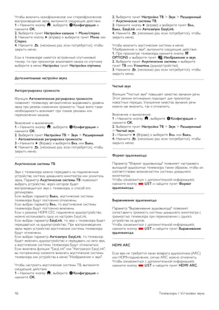 2. Выберите пункт Настройки ТВ  Звук  Стиль звука и 
выберите стиль, исходные настройки которого необходимо 
восстановить. 
3. Нажмите *Сброс. Будут восстановлены исходные 
настройки этого стиля. 
Чтобы ознакомиться с дополнительной информацией об 
изменении отдельных настроек звука, выберите пункт 
Руководство, нажмите * Список и найдите пункт Звук. 
В телевизоре доступны следующие стили звука. 
• Пользов. — выбор настроек в меню Собств. фото и 
звуки 
• Оригинальный — стандартные заводские установки 
• Новости — оптимальный вариант для просмотра 
новостей 
• Кино — оптимальный вариант для просмотра фильмов 
• Игра — оптимальный вариант для игр 
• Музыка — оптимальный вариант для прослушивания 
музыки 
Установки звука 
Низкие частоты 
Параметр Низкие частоты позволяет настроить звучание в 
нижнем диапазоне частот. 
Для настройки выполните следующие действия. 
1 - Нажмите кнопку h, выберите SКонфигурация и 
нажмите OK. 
2. Выберите пункт Настройки ТВ  Звук  Низкие 
частоты. 
3 - Нажмите кнопку x (Вправо) и настройте значение с 
помощью кнопок u (Вверх) или v (Вниз). 
4. Нажмите b, (несколько раз, если потребуется), чтобы 
закрыть меню. 
ВЧ 
Параметр Высокие частоты позволяет настроить звучание 
в верхнем диапазоне частот. 
Для настройки выполните следующие действия. 
1 - Нажмите кнопку h, выберите SКонфигурация и 
нажмите OK. 
2. Выберите пункт Настройки ТВ  Звук  Высокие 
частоты. 
3 - Нажмите кнопку x (Вправо) и настройте значение с 
помощью кнопок u (Вверх) или v (Вниз). 
4. Нажмите b, (несколько раз, если потребуется), чтобы 
закрыть меню. 
Peжим surround 
Настройка Режим surround позволяет настроить звуковые 
эффекты встроенных динамиков. Если при просмотре 
обычного изображения выбран параметр Incredible 
surround, то при просмотре 3D-изображения телевизор 
автоматически переключится в режим Incredible surround 
3D. Чтобы отключить эту функцию, выберите пункт Выкл. 
для параметра Авто incredible surround 3D. 
Чтобы установить режим surround, выполните следующие 
действия. 
1 - Нажмите кнопку h, выберите SКонфигурация и 
нажмите OK. 
2. Выберите пункт Настройки ТВ  Звук  Pежим 
surround. 
3. Нажмите кнопку x (вправо) и выберите пункт Стерео, 
Incredible surround или Incredible surround 3D. 
4. Нажмите b, (несколько раз, если потребуется), чтобы 
закрыть меню. 
Авто Incredible Surround 3D 
Параметр Авто Incredible Surround 3D позволяет 
запретить автоматическое переключение телевизора в 
режим Incredible Surround 3D при просмотре 3D- 
изображения. 
Включение и выключение: 
1 - Нажмите кнопку h, выберите SКонфигурация и 
нажмите OK. 
2. Выберите пункт Настройки ТВ  Звук  Авто incredible 
surround 3D. 
3 - Нажмите x (Вправо) и выберите Вкл. или Выкл.. 
4. Нажмите b, (несколько раз, если потребуется), чтобы 
закрыть меню. 
Громкость наушников 
Параметр Громкость наушников позволяет регулировать 
громкость подключенных наушников. 
Чтобы настроить громкость, выполните следующие 
действия. 
1. Нажмите кнопку o OPTIONS и выберите на панели 
меню пункт j Изображение и звук. 
2. Нажмите кнопку v (вниз) и выберите пункт Громкость 
наушников, а затем нажмите OK. 
3. Нажмите кнопку u (вверх) или v (вниз), чтобы 
отрегулировать громкость. 
4. Нажмите b, (несколько раз, если потребуется), чтобы 
закрыть меню. 
Moнo/Cтepeo 
Функция Моно/стерео позволяет включать 
монофоническое или стереофоническое воспроизведение 
звука. Эта настройка доступна только при просмотре 
аналоговых каналов. Такая возможность может оказаться 
полезной при низком качестве цифрового стереосигнала, 
который сопровождает аналоговое изображение. 
Телевизоры / Установки звука 45 
 