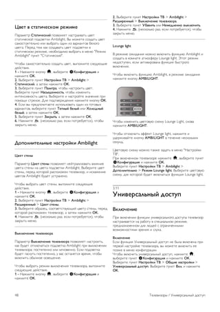 Задержка аудиовыхода 
Если в домашнем кинотеатре настроена задержка звука для 
синхронизации звука с изображением, в телевизоре 
необходимо отключить функцию задержки аудиовыхода. 
Чтобы ознакомиться с дополнительной информацией, 
нажмите кнопку * LIST и найдите пункт Задержка 
аудиовыхода. 
Смещение аудио 
Если настроить задержку звука в системе домашнего 
кинотеатра невозможно, в телевизоре можно изменить 
настройки смещения аудио. 
Чтобы ознакомиться с дополнительной информацией, 
нажмите кнопку * LIST и найдите пункт Смещение 
аудио. 
Установка ТВ 
При первоначальной установке телевизора для этого 
параметра устанавливается значение На подставке для 
телевизора или На стене. 
Если впоследствии телевизор был установлен другим 
способом, для оптимального воспроизведения звука 
измените значение этого параметра. 
1 - Нажмите кнопку h, выберите SКонфигурация и 
нажмите OK. 
2. Выберите пункт Настройки ТВ  Общие настройки  
Установка ТВ и нажмите OK. 
3. Выберите пункт На подставке для телевизора или На 
стене и нажмите OK. 
4. Нажмите b, (несколько раз, если потребуется), чтобы 
закрыть меню. 
3.10 
Настройки Ambilight 
Включение или отключение Ambilight 
Нажмите кнопку AMBILIGHT на пульте ДУ, чтобы открыть 
меню Режим Ambilight. В этом меню можновключить или 
отключить подсветку Ambilight, а также выбрать режим ее 
работы: Динамический или Статический. 
Яркость Ambilight 
Функция Яркость позволяет настроить уровень яркости 
Ambilight. 
Для настройки выполните следующие действия. 
1 - Нажмите кнопку h, выберите SКонфигурация и 
нажмите OK. 
2. Выберите пункт Настройки ТВ  Ambilight  Яркость. 
3 - Нажмите кнопку x (Вправо) и настройте значение с 
помощью кнопок u (Вверх) или v (Вниз). 
4. Нажмите b, (несколько раз, если потребуется), чтобы 
закрыть меню. 
Режим Ambilight 
Подсветка Ambilight может работать в двух режимах: 
динамическом и статическом. В динамическом режиме 
подсветка повторяет цвета изображения на экране. 
Телевизор позволяет настроить скорость реакции Ambilight 
на изменение цветов. 
В статическом режиме подсветка Ambilight светится одним 
постоянным цветом, который вы можете создать 
самостоятельно. Прежде всего необходимо выбрать 
желаемый режим работы Ambilight. 
Чтобы выбрать режим работы Ambilight, выполните 
следующие действия. 
1 - Нажмите кнопку h, выберите SКонфигурация и 
нажмите OK. 
2. Выберите пункт Настройки ТВ  Ambilight  Режим. 
3. Выберите пункт Динамический, Статический или Выкл. 
4. Нажмите b, (несколько раз, если потребуется), чтобы 
закрыть меню. 
Динамическая скорость 
Параметр Динамический позволяет настроить скорость 
реакции Ambilight на изменение цветов. Настройка может 
находиться между значениями Слабее или Динамичный. 
Перед тем как настраивать скорость в динамическом 
режиме, необходимо выбрать в меню Режим Ambilight 
пункт Динамический. 
Чтобы настроить скорость, выполните следующие 
действия. 
1 - Нажмите кнопку h, выберите SКонфигурация и 
нажмите OK. 
2. Выберите пункт Настройки ТВ  Ambilight  
Динамический. 
3 - Нажмите кнопку x (Вправо) и настройте значение с 
помощью кнопок u (Вверх) или v (Вниз). 
4. Нажмите b, (несколько раз, если потребуется), чтобы 
закрыть меню. 
Телевизоры / Настройки Ambilight 47 
 