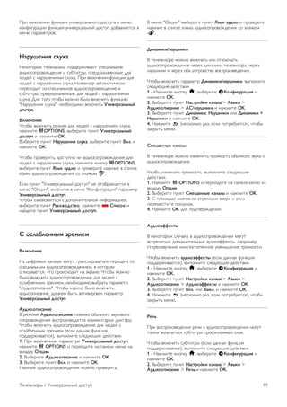 Цвет в статическом режиме 
Параметр Статический позволяет настраивать цвет 
статической подсветки Ambilight. Вы можете создать цвет 
самостоятельно или выбрать один из вариантов белого 
цвета. Перед тем как создавать цвет подсветки в 
статическом режиме, необходимо выбрать в меню Режим 
Ambilight пункт Статический. 
Чтобы самостоятельно создать цвет, выполните следующие 
действия. 
1 - Нажмите кнопку h, выберите SКонфигурация и 
нажмите OK. 
2. Выберите пункт Настройки ТВ  Ambilight  
Статический, а затем нажмите OK. 
3. Выберите пункт Палитра, чтобы настроить цвет. 
Выберите пункт Насыщенность, чтобы изменить 
интенсивность цвета. Выберите и настройте значение при 
помощи стрелок. Для подтверждения нажмите кнопку OK. 
4. Если вы предпочитаете использовать один из готовых 
вариантов, выберите пункт Теплый белый или Холодный 
белый, а затем нажмите OK. 
5. Выберите пункт Закрыть, а затем нажмите OK. 
6. Нажмите b, (несколько раз, если потребуется), чтобы 
закрыть меню. 
Дополнительные настройки Ambilight 
Цвет стены 
Параметр Цвет стены позволяет нейтрализовать влияние 
цвета стены на цвета подсветки Ambilight. Выберите цвет 
стены, перед которой расположен телевизор, и искажение 
цветов Ambilight будет устранено. 
Чтобы выбрать цвет стены, выполните следующие 
действия. 
1 - Нажмите кнопку h, выберите SКонфигурация и 
нажмите OK. 
2. Выберите пункт Настройки ТВ  Ambilight  
Расширенный  Цвет стены. 
3. Выберите образец, соответствующий цвету стены, перед 
которой расположен телевизор, а затем нажмите OK. 
4. Нажмите b, (несколько раз, если потребуется), чтобы 
закрыть меню. 
Выключение телевизора 
Параметр Выключение телевизора позволяет настроить, 
как будет отключаться подсветка Ambilight при выключении 
телевизора: постепенно или мгновенно. Если подсветка 
будет гаснуть постепенно, у вас останется время, чтобы 
включить обычное освещение. 
Чтобы выбрать режим выключения телевизора, выполните 
следующие действия. 
1 - Нажмите кнопку h, выберите SКонфигурация и 
нажмите OK. 
2. Выберите пункт Настройки ТВ  Ambilight  
Расширенный  Выключение телевизора. 
3. Выберите пункт Убавить или Немедленно выключить. 
4. Нажмите b, (несколько раз, если потребуется), чтобы 
закрыть меню. 
Lounge light 
В режиме ожидания можно включить функцию Ambilight и 
создать в комнате атмосферу Lounge light. Этот режим 
недоступен, если активирована функция быстрого 
включения. 
Чтобы включить функцию Ambilight, в режиме ожидания 
нажмите кнопку AMBILIGHT. 
Чтобы изменить цветовую схему Lounge Light, снова 
нажмите AMBILIGHT. 
Чтобы отключить эффект Lounge light, нажмите и 
удерживайте кнопку AMBILIGHT в течение нескольких 
секунд. 
Цветовую схему можно также задать в меню Настройки 
ТВ. 
При включенном телевизоре нажмите h, выберите пункт 
SКонфигурация и нажмите OK. 
Выберите пункт Настройки ТВ  Ambilight  
Дополнительно  Режим Lounge light. Выберите цветовую 
схему, для которой будет включаться функция Lounge light. 
3.11 
Универсальный доступ 
Включение 
При включении функции универсального доступа телевизор 
настраивается на работу в специальном режиме, 
предназначенном для людей с ограниченными 
возможностями зрения и слуха. 
Включение 
Если функция Универсальный доступ не была включена при 
первой настройке телевизора, вы можете включить ее 
позже в меню конфигурации. 
Чтобы включить универсальный доступ, нажмите h, 
выберите пункт SКонфигурация и нажмите OK. 
Выберите пункт Настройки ТВ  Общие настройки  
Универсальный доступ. Выберите пункт Вкл. и нажмите 
OK. 
48 Телевизоры / Универсальный доступ 
 