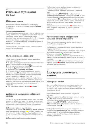 4 
Спутниковые каналы 
4.1 
Просмотр спутниковых 
каналов 
Чтобы включить просмотр спутниковых каналов, нажмите 
h, выберите пункт Спутниковый и нажмите OK. При 
этом будет включен последний выбранный канал. 
Переключение каналов 
Чтобы переключить канал, нажмите кнопку CH+ или CH-. 
Телевизор будет настроен на следующий по списку канал. 
Если вам известен номер канала, можно нажать кнопки с 
цифрами на пульте ДУ. Чтобы повторно включить ранее 
просматривавшийся канал, нажмите кнопку b. 
Кроме того, можно напрямую настроить канал из списка 
спутниковых каналов. 
4.2 
Список спутниковых каналов 
Список каналов 
По завершении настройки спутников все спутниковые 
каналы записываются в список каналов. Вы можете 
просмотреть список всех каналов или отфильтровать его, 
чтобы на экране отображались только избранные каналы 
или только радиостанции. Кроме того, каналы, добавленные 
после обновления, можно найти в списке новых каналов. 
Из любого списка можно напрямую настроить нужный 
канал. От того, какой именно список каналов выбран, 
зависит, на какой канал вы переключитесь при нажатии 
кнопок CH+ и CH-. 
Изменять порядок следования можно только в списке 
избранных каналов. 
Выбор списка каналов 
От того, какой именно список каналов выбран, зависит, на 
какой канал вы переключитесь при нажатии кнопок CH+ и 
CH-. 
Чтобы выбрать список каналов, выполните следующие 
действия. 
1. Нажмите кнопку h, выберите пункт Спутник и 
нажмите OK. 
2. Нажмите кнопку L LIST, чтобы открыть список каналов. 
На экран будет выведен список, в котором будет выделен 
текущий канал. 
3. Перейдите вверх экрана и выберите пункт Все или один 
из фильтров: Любимые программы, Радио, ТВ или Новые. 
Списки Радио и Новые отображаются только в том 
случае, если доступны радиостанции или при обновлении 
каналов были добавлены новые пункты. 
Настройка канала из списка 
Чтобы настроить канал из списка каналов, выполните 
следующие действия. 
1. На панели меню в списке каналов выберите пункт t 
или Ò, чтобы выбрать список спутниковых или 
телеканалов. 
2. Выберите список: Все, Любимые программы, Радио или 
Новые. 
3. Выберите канал из любого списка, а затем нажмите OK. 
Телевизор будет настроен на выбранный канал. 
Опции списка каналов 
Чтобы просмотреть параметры списка каналов для 
текущего канала, выполните следующие действия. 
1. Откройте список каналов Все, выберите канал, а затем 
нажмите кнопку o OPTIONS. 
2. Выберите нужный вариант и нажмите OK. 
Для спутниковых каналов доступны следующие параметры. 
• Спутник 
Отфильтруйте список каналов, чтобы на экране 
отображались каналы только с определенного спутника или 
со всех спутников. 
• Бесплатный/зашифрованный 
Отфильтруйте список каналов, чтобы на экране 
отображались только бесплатные, только зашифрованные 
каналы или и те, и другие. Зашифрованные каналы помечены 
значком ключа K. 
• Заблокировать 
Любой канал можно заблокировать. Прежде всего 
выберите нужный канал в списке, а затем нажмите кнопку 
o OPTIONS и выберите пункт Блокировка. После этого 
вам потребуется ввести 4-значный код блокировки от 
детей. Заблокированные каналы помечены значком замка ¬. 
• Разблокировать 
Чтобы снять блокировку с канала, выберите пункт 
заблокированный канал, нажмите кнопку o OPTIONS и 
выберите пункт Разблокировать. При этом потребуется 
ввести 4-значный код блокировки от детей. 
Копирование списка каналов 
Функция копирования списка каналов предназначена для 
продавцов и специалистов по настройке. Эта функция 
позволяет скопировать каналы с одного телевизора Philips 
на другой телевизор из той же линейки. При этом 
копируются каналы как наземного, так и спутникового 
вещания. 
Чтобы ознакомиться с дополнительной информацией о 
копировании списка каналов, нажмите кнопку * LIST и 
найдите пункт Копирование списка каналов. 
Спутниковые каналы / Избранные спутниковые каналы 51 
 