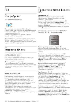 Установка вручную 
Функция установки вручную рассчитана на специалистов по 
настройке. 
Функция установки вручную позволяет быстро добавлять 
каналы со спутникового транспондера. Для ее 
использования необходимо знать частоту и поляризацию 
транспондера. Телевизор установит все каналы с указанного 
транспондера. Если этот транспондер уже устанавливался, 
то все каналы (и новые, и ранее добавленные) будут 
помещены в конце списка каналов Все. 
Если необходимо изменить количество спутников, 
использовать функцию установки вручную невозможно. Вам 
потребуется выполнить полную установку при помощи 
функции Установить спутники. 
Чтобы установить транспондер, выполните следующие 
действия. 
1 - Нажмите кнопку h, выберите SКонфигурация и 
нажмите OK. 
2. Выберите Настройки спутника и нажмите OK. 
3. Выберите пункт Настройка канала, а затем нажмите OK. 
4. Выберите пункт Ручная установка, а затем нажмите OK. 
5. Если установлено более одного спутника, выберите 
спутник или спутниковый конвертер, для которого 
необходимо добавить каналы. 
6. Укажите нужную поляризацию. Если для параметра 
Режим скорости передачи выбрано значение Ручная, 
можно ввести скорость передачи вручную. Введите 
частоту и запустите поиск транспондера. 
7. Если транспондер обнаружен, выберите пункт 
Сохранить, а затем нажмите OK, чтобы сохранить новый 
транспондер в выбранном спутниковом конвертере. 
8. Выберите пункт Выход, чтобы закрыть экран установки 
вручную. 
Поиск и устранение неисправностей 
Телевизор не находит нужные спутники или дважды 
устанавливает один и тот же спутник 
• Перед началом установки убедитесь, что в меню 
Настройки выбрано нужное количество каналов. Можно 
включить поиск одного, двух или трех/четырех спутников. 
Двойной спутниковый конвертер не находит второй 
спутник 
• Если телевизор обнаруживает один спутник, но не 
находит второй, поверните спутниковую антенну на 
несколько градусов. Выберите такую ориентацию, при 
которой сигнал с первого спутника поступает с наибольшей 
мощностью. Проверьте на экране индикатор мощности 
сигнала первого спутника. Затем выберите пункт 
Повторить поиск, чтобы найти второй спутник. 
• Убедитесь, что в меню Настройки выбран параметр Два 
спутника. 
Изменение настроек установки не помогло устранить 
проблему 
• Все настройки, спутники и каналы сохраняются только по 
завершении установки. 
Пропали все спутниковые каналы 
• Если используется система Unicable, убедитесь, что в его 
настройках спутниковому ресиверу назначен уникальный 
номер пользовательской полосы пропускания. Возможно, он 
совпадает с номером, выбранном для другого ресивера. 
Часть спутниковых каналов пропала из списка каналов 
Если каналы пропали или переместились в другую позицию, 
это может означать, что станция вещания изменила 
положение транспондера этих каналов. Чтобы восстановить 
позицию каналов в списке, попробуйте обновить пакет 
каналов. 
Не удается удалить спутник 
• Удалить спутник, если используется пакет по подписке, 
невозможно. Чтобы удалить спутник, вам потребуется 
повторно выполнить полную установку и выбрать другой 
пакет. 
Иногда прием может быть неустойчив 
• Убедитесь, что спутниковая антенна надежно закреплена. 
Сильный ветер может сместить антенну. 
• Снег и дождь могут приводить к ухудшению приема 
сигнала. 
58 Спутниковые каналы / Настройка спутниковых каналов 
 