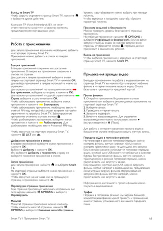 Стартовая страница Smart TV 
Стартовая страница Smart TV — ваша связь с Интернетом. 
Благодаря интернет-телевидению можно брать напрокат 
фильмы в интернет-магазинах, читать газеты, смотреть 
видеоролики и слушать музыку, совершать покупки онлайн, 
общаться в социальныхсетях (Facebook, Twitter и т. д.) или 
смотреть программы интернет-телевидения в любое 
удобное время. Для этого необходимо открыть 
приложения — сайты, специально разработанные для 
телевизора. Если телевизор подключен к Интернету, можно 
получить доступ к функции Smart TV. 
Доступ к Smart TV 
Для доступа к стартовой странице Smart TV нажмите 
Smart TV. 
Или нажмите кнопку h, выберите Smart TV и нажмите 
OK. 
Телевизор установит подключение к сети Интернет и 
откроет стартовую страницу Smart TV. Это может занять 
несколько секунд. 
1. Сейчас в эфире 
2. Ваши приложения 
3. Галерея приложений 
4. Интернет 
5. Рекомендуемые приложения 
6. Поиск 
7. Цветные кнопки управления 
Ваши приложения 
Запуск приложений осуществляется со стартовой страницы 
Smart TV. Если на стартовой странице еще нет 
приложений, их можно добавить из Галереи приложений. 
Список приложений может занимать несколько страниц. 
Для перехода к следующей или предыдущей странице 
используйте кнопки со стрелками. Или нажмите CH+ 
(следующая страница) или CH- (предыдущая страница). 
Галерея приложений 
В галерее приложений сохранены все доступные 
приложения. 
Интернет 
Приложение для Интернета открывает доступ к сети 
Интернет с экрана телевизора. 
Теоретически на телевизоре можно просматривать любые 
веб-сайты, однако большинство сайтов не предназначено 
для просмотра на экране телевизора. 
- Некоторые подключаемые модули (например, для 
просмотра страниц или видеороликов) не поддерживаются 
телевизором. 
- При просмотре веб-страниц на экране отображается одна 
страница в полноэкранном режиме. 
Рекомендуемые приложения 
В этом окне Philips представляет серию приложений, 
рекомендуемых для вашей страны, интернет-телевидения 
или подборку фильмов для проката в интернет-магазинах. 
Их можно выбрать и открыть в окне Рекомендуемые 
приложения. 
Поиск 
С помощью функции Поиск можно осуществлять поиск 
приложений в галерее приложений. 
В текстовом поле введите ключевое слово, выберите l, 
для начала поиска нажмите OK. В качестве ключевых слов 
поиска можно использовать названия, имена, жанры и 
описания. 
Или вы можете провести поиск самых популярных 
результатов поиска/ключевых слов в категориях. Выберите 
ключевое слово в списке и нажмите OK для начала поиска 
элементов, связанных с этим словом. 
В списке приложений на стартовой странице Smart TV 
доступны следующие действия . . . 
Удаление приложения 
Чтобы удалить приложение со стартовой страницы Smart 
TV, выберите значок приложения и нажмите * Удалить. 
Перемещение приложения 
Чтобы переместить приложение в списке, выберите значок 
приложения, нажмите * Переместить и измените 
положение приложения в списке с помощью кнопок со 
стрелками. 
Нажмите ОК для подтверждения. 
Блокировка приложения 
Чтобы заблокировать приложение, выберите значок 
приложения и нажмите * Блокировать. 
Чтобы заблокировать приложение, необходимо ввести 4- 
значный PIN-код, который был указан во время настройки 
ограничения на просмотр Smart TV. Заблокированное 
приложение отмечено в списке значком ¬. 
Чтобы разблокировать приложение, выберите значок 
приложения и нажмите * Разблокировать. Для 
разблокировки необходимо ввести 4-значный PIN-код. 
Оценка приложения 
Выберите приложение и нажмите * Оценка для 
отображения кнопок нравится или не нравится, 
отправки предложения или примечания. Также вы можете 
сообщить о сбоях в работе приложения. 
62 Smart TV / Приложения Smart TV 
 