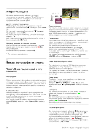 Выход из Smart TV 
Чтобы закрыть стартовую страницу Smart TV, нажмите h 
и выберите другое действие. 
Компания TP Vision Netherlands B.V. не несет 
ответственности за контент и качество контента, 
предоставляемого поставщиками услуг. 
Работа с приложениями 
Для запуска приложения его сначала необходимо добавить 
на стартовую страницу Smart TV. 
Приложения можно добавить в список из галереи 
приложений. 
Галерея приложений 
В галерее приложений сохранены все доступные 
приложения. В галерее все приложения сохранены в 
списках по странам. 
Для доступа к галерее приложений выберите значок 
галереи на стартовой странице Smart TV и нажмите OK. 
Для выбора приложений в галерее используйте кнопки со 
стрелками. 
Для просмотра приложений по категориям нажмите * 
Все приложения, выберите категорию и нажмите OK. 
Для просмотра приложений из другой страны нажмите * 
Страна, выберите страну и нажмите OK. 
Чтобы заблокировать приложение, выберите значок 
приложения и нажмите * Блокировать. 
Чтобы заблокировать приложение, необходимо ввести 4- 
значный PIN-код, который был указан во время настройки 
ограничения на просмотр Smart TV. Заблокированное 
приложение отмечено в списке значком ¬. 
Чтобы разблокировать приложение, выберите значок 
приложения и нажмите * Разблокировать. Для 
разблокировки необходимо ввести 4-значный PIN-код. 
Чтобы вернуться на стартовую страницу Smart TV, 
нажмите L LIST или b. 
Добавление приложения в список 
В галерее приложений выберите значок приложения и 
нажмите OK. 
Выберите Добавить и нажмите OK. 
Или выберите Добавить и переместить и сразу же 
выберите положение приложения в списке. 
Запуск приложения 
Для запуска приложения нажмите h и выберите Smart 
TV. 
На стартовой странице выберите значок приложения и 
нажмите OK. 
Чтобы вернуться на шаг назад или на предыдущую 
страницу, в приложении нажмите b. 
Перезагрузка страницы приложения 
Если страница приложения загрузилась неправильно, для 
перезагрузки нажмите o OPTIONS и выберите 
Перезагрузить. 
Масштаб 
Масштаб страницы приложения можно изменить. 
Чтобы изменить масштаб страницы, нажмите o 
OPTIONS и выберите Изменение масштаба страницы. 
Уровень масштабирования можно выбрать при помощи 
ползунка. 
Чтобы вернуться к исходному масштабу, сбросьте 
параметры ползунка. 
Просмотр сведений о безопасности 
Можно проверить уровень безопасности страницы 
приложения. 
На странице приложения нажмите o OPTIONS и 
выберите Информация о безопасности. Если во время 
загрузки страницы рядом со значком загрузки внизу 
страницы отображается символ ¬, передача данных 
происходит в защищенном режиме. 
Выход из приложения 
Чтобы выйти из приложения и вернуться на стартовую 
страницу Smart TV, нажмите Smart TV. 
Приложения аренды видео 
Благодаря приложениям по работе с видеомагазинами на 
странице Smart TV вы можете брать напрокат любимые 
фильмы в интернет-магазине проката видео. Оплата 
безопасна и производится кредитной картой. 
Прокат фильмов 
1. Откройте приложение Видеомагазин в списке 
приложений или выберите рекомендуемое приложение на 
стартовой странице Smart TV. 
2. Выберите фильм. 
3. Проведите интернет-оплату. 
4. Загрузите видеофайл. 
5. Включите воспроизведение. Для управления 
воспроизведением можно использовать кнопки x 
(воспроизведение) и p (Пауза). 
Для работы с интернет-магазинами проката видео в 
большинстве случаев необходимо создать учетную запись. 
Передача видео в потоковом режиме 
На телевизоре в режиме потоковой передачи можно 
смотреть фильмы, взятые напрокат. Фильм можно 
смотреть практически сразу, не дожидаясь его загрузки. 
Если в онлайн-магазине используется потоковая передача 
видео, жесткий диск USB может потребоваться в качестве 
буфера. Воспроизведение фильма, взятого напрокат, и 
транслируемого в режиме потоковой передачи, можно 
приостановить или запустить заново. 
Если подключен жесткий диск USB, можно загружать 
фильмы, взятые напрокат в видеомагазинах, предлагающих 
исключительно загрузку фильмов. Воспроизведение 
загруженного фильма, взятого напрокат, можно 
приостановить или запустить заново. 
Информацию о длительности проката фильмов можно 
получить в видеомагазине. 
Трафик 
Передача в потоковом режиме или загрузка большого 
количества видеофайлов может привести к превышению 
лимита трафика, установленного для вашего тарифного 
плана. 
Smart TV / Приложения Smart TV 63 
 