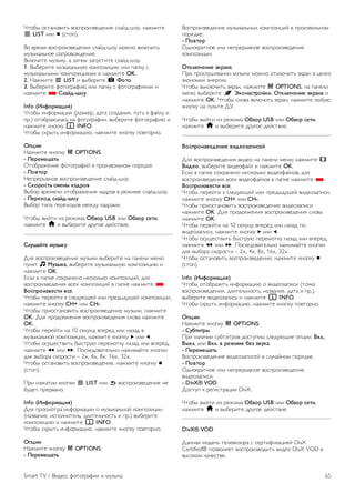 Интернет-телевидение 
Используя приложение для доступа к интернет- 
телевидению на стартовой странице* Smart TV, можно 
смотреть пропущенные телепередачи или любимые 
программы в любое удобное время. 
Доступ к интернет-телевидению 
Чтобы открыть приложение для доступа к интернет- 
телевидению, нажмите кнопку h и выберите пункт Smart 
TV. 
На стартовой странице выберите значок O Интернет- 
телевидение и нажмите OK. 
На странице выберите программу, для начала просмотра 
нажмите OK. 
Для управления воспроизведением используйте кнопки x 
(воспроизведение) и p (Пауза). 
Просмотр программ по станциям вещания 
Для просмотра телепрограмм, транслируемых в режиме 
подключения, по станциям вещания, нажмите * Все 
станции вещания. 
Выберите станцию вещания и нажмите OK. 
* При наличии в вашем регионе. 
6.3 
Видео, фотографии и музыка 
Через USB или подключенный к сети 
компьютер 
Что требуется 
Можно просматривать фотографии, воспроизводить музыку 
или видео с подключенного флэш-накопителя или жесткого 
диска USB. Если компьютер подключен к домашней сети, вы 
можете смотреть и воспроизводить файлы с компьютера 
на экране телевизора. 
С устройства USB 
Включите телевизор, подключите флэш-накопитель или 
жесткий диск USB к свободному порту USB. После того как 
устройство будет распознано, на экране телевизора 
отобразится список файлов. 
Если список файлов не появился автоматически, нажмите 
кнопку SOURCE, выберите пункт Обзор USB и нажмите 
OK. 
Предупреждение 
При попытке приостановления воспроизведения или записи 
программы на подключенном жестком диске USB, на экране 
телевизора появится запрос на форматирование жесткого 
диска USB. Форматирование приведет к удалению всех 
файлов, сохраненных на жестком диске USB. 
С компьютера 
Если телевизор и компьютер подключены к одной сети, на 
экране телевизора можно просматривать и воспроизводить 
файлы, сохраненные на компьютере. 
Для просмотра файлов на экране телевизора на 
компьютере необходимо установить программное 
обеспечение медиасервера, например Twonky™. На 
телевизоре файлы и папки будут отображены так же, как и 
на компьютере. 
Для просмотра файлов на компьютере нажмите кнопку 
SOURCE, выберите Обзор сети и нажмите OK. 
Панель меню и сортировка файлов 
При подключении устройства USB файлы на телевизоре 
сортируются по типу. Перейдите к панели меню и 
выберите необходимый тип файлов. 
При просмотре файлов с компьютера на экране телевизора 
обзор файлов и папок производится только так, как на 
компьютере. 
Панель меню 
Перейдите к панели меню и выберите тип файлов для 
просмотра или воспроизведения. 
Выберите P Фото, M Музыка или ◊ Видео. Или 
перейдите в меню F Просмотр папок и найдите нужный 
файл. 
Сортировка 
Для просмотра фотографий по дате, месяцу, году или в 
алфавитном порядке по названию нажмите * 
Сортировать. 
Для просмотра музыкальных файлов по альбомам, 
исполнителю, жанру или в алфавитном порядке по названию 
нажмите * Сортировать. 
Видеофайлы сортируются в алфавитном порядке. 
Просмотр фотографий 
Для просмотра фотографий выберите P Фото на панели 
меню, выберите миниатюру фотографии и нажмите OK. 
Если в папке сохранено несколько фотографий, для 
отображения всех фотографий в папке в режиме слайд-шоу 
выберите фотографию и нажмите * Слайд-шоу. 
Чтобы перейти к следующей или предыдущей фотографии, 
нажмите кнопку CH+ или CH-. 
64 Smart TV / Видео, фотографии и музыка 
 