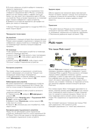 Для воспроизведения видеофайлов DivX VOD из 
видеомагазина или с компьютера сначала необходимо 
активировать DivX VOD на телевизоре. Активация DivX 
VOD бесплатна. 
Регистрация 
Если активация DivX VOD на телевизоре к моменту 
воспроизведения видео DivX, взятого напрокат, еще не 
была проведена, на экране появится код регистрации DivX 
для проведения активации. 
Для проведения регистрации выполните следующие 
действия. 
1. При появлении 8- или 10-значного кода регистрации 
запишите его и перейдите на сайт http://vod.divx.com с 
компьютера 
2. Загрузите и установите ПО проигрывателя DivX на 
компьютере. 
3. Запустите ПО проигрывателя DivX и создайте учетную 
запись DivX (VOD  Создать аккаунт DivX . . .) 
4. В проигрывателе DivX зарегистрируйте телевизор с 
помощью кода регистрации (VOD  Регистрация 
сертифицированного устройства DivX . . .) 
5. При появлении запроса загрузите и сохраните видео для 
регистрации. 
6. Перенесите видео для регистрации на телевизор с 
помощью флэш-накопителя USB или сетевого подключения. 
7. Включите воспроизведение видео для регистрации на 
телевизоре. Это завершающий этап регистрации, который 
активирует DivX на телевизоре. 
Для получения дополнительной информации посетите сайт 
DivX. 
Отмена регистрации 
Можно отменить регистрацию телевизора и отключить 
воспроизведение DivX VOD. 
Для отмены регистрации нажмите кнопку SOURCE, 
выберите пункт Обзор USB и нажмите OK. 
Нажмите кнопку o OPTIONS, выберите DivX® VOD и 
нажмите OK. 
DivX®, DivX Certified® и соответствующие логотипы 
являются торговыми марками компании Rovi Corporation 
или ее дочерних компаний и используются по лицензии. 
О ФОРМАТЕ ВИДЕО DIVX: DivX® — это формат 
цифрового видео, созданный DivX, LLC, дочерней 
компанией Rovi Corporation. 
Это устройство с официальной сертификацией DivX 
Certified® позволяет воспроизводить видео DivX. Для 
получения более подробных сведений и программных 
средств для преобразования файлов в DivX-видео посетите 
веб-сайт divx.com. 
ОБ УСЛУГЕ DIVX VIDEO-ON-DEMAND. Это устройство, 
сертифицированное по стандарту DivX®, для 
воспроизведения приобретенных фильмов DivX Video-on- 
Demand (VOD) должно быть зарегистрировано. Для 
получения кода регистрации найдите раздел DivX VOD в 
меню настройки устройства. Для получения 
дополнительной информации о процессе регистрации 
перейдите на веб-сайт vod.divx.com. 
Wi-Fi Miracast 
Что такое Wi-Fi Miracast? 
Ваш телевизор сертифицирован по программе Wi-Fi 
Certified Miracast™. Технология Miracast™ позволяет 
использовать общий доступ к экрану вашего смартфона, 
планшетного ПК или компьютера по беспроводной сети. 
Она поддерживает потоковую передачу видео (аудио- и 
видеосигнала), демонстрировать фотографии и любые 
другие файлы, открытые на устройстве. Устройство даже 
не требуется подключать к домашней сети. Как телевизор, 
так и устройство должны быть сертифицированы по 
программе Wi-Fi Certified Miracast™, а функция Miracast 
должна быть включена. 
Чтобы ознакомиться с дополнительной информацией о 
сертификации Wi-Fi Certified Miracast™, перейдите по 
адресу www.wi-fi.org 
Wi-Fi®, логотип Wi-Fi CERTIFIED и логотип Wi-Fi являются 
зарегистрированными товарными знаками Wi-Fi Alliance. 
Wi-Fi CERTIFIED Miracast™ и Miracast™ являются 
товарными знаками Wi-Fi Alliance. 
Включение Miracast 
По умолчанию функция Miracast в телевизоре включена и 
готова к показу изображения с экрана устройства. 
Отключение функции Miracast 
Если вы не хотите, чтобы на телевизор поступали запросы 
на показ экрана других устройств, функцию Miracast можно 
отключить. 
1 - Нажмите кнопку h, выберите SКонфигурация и 
нажмите OK. 
2. Выберите пункт Настройки сети  Wi-Fi Miracast  
Выкл., а затем нажмите OK. 
3. Нажмите b, (несколько раз, если потребуется), чтобы 
закрыть меню. 
Просмотр экрана устройства на телевизоре 
Чтобы просмотреть изображение с экрана смартфона, 
планшетного ПК или компьютера на телевизоре, выполните 
следующие действия. 
1. Включите телевизор. 
2. Откройте на устройстве приложение Wi-Fi Miracast, Wi- 
Fi Direct™, Intel®Wireless Display* или иную подобную 
программу и запустите поиск других устройств с функцией 
Miracast. 
66 Smart TV / Видео, фотографии и музыка 
 