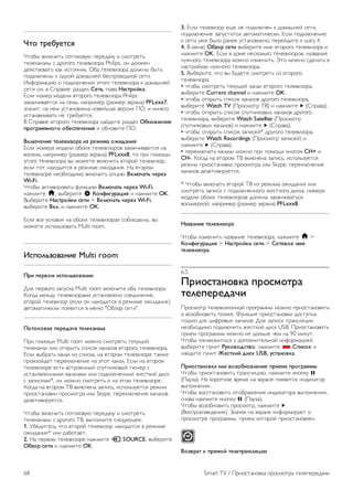 3. В списке найденных устройств выберите телевизор и 
запросите подключение. 
4. На телевизоре примите запрос на подключение. Если 
отобразится предложение ввести PIN-код с устройства, 
введите его при помощи клавиш с цифрами пульте ДУ. 
Кроме того, вам может быть предложено ввести PIN-код 
на устройстве. После установки подключения на телевизоре 
будет показано изображение с экрана устройства. 
5. Выберите на устройстве видеозаписи, фотографии или 
файлы для показа на телевизоре. 
* Функция Miracast поддерживается стандартом WiDi 3.5 и 
более поздних версий. 
Прекращение показа экрана 
На устройстве 
В приложении, с помощью которого была запущена функция 
Miracast, можно разорвать подключение и прекратить показ 
изображения с экрана устройства на телевизоре. При этом 
на телевизоре будет включена последняя выбранная 
программа. 
На телевизоре 
Чтобы прекратить показ экрана устройства на телевизоре, 
выполните следующие действия. 
• нажмите кнопку TV, чтобы включить показ телепередачи; 
• нажмите кнопку h, чтобы выбрать другую функцию 
телевизора; 
• нажмите кнопку c SOURCE, чтобы открыть меню 
Источник и выбрать подключенное устройство. 
Блокировка устройства 
При первом запросе на подключение с устройства вы 
можете заблокировать это устройство. Текущий и все 
последующие запросы будут игнорироваться. 
Чтобы заблокировать устройство, выберите в окне запроса 
пункт Заблокировать..., а затем нажмите OK. 
Разблокировка всех устройств 
Все ранее подключенные и заблокированные устройства 
сохраняются в списке подключений Wi-Fi Miracast. При 
очистке списка снимается блокировка со всех устройств. 
Чтобы снять блокировку со всех устройств, выполните 
следующие действия. 
1 - Нажмите кнопку h, выберите SКонфигурация и 
нажмите OK. 
2. Выберите пункт Настройки сети  Подключения Wi-Fi 
Miracast, а затем нажмите OK. 
3. Выберите пункт Очистить все, а затем нажмите OK, 
чтобы очистить список. 
4. Нажмите b, (несколько раз, если потребуется), чтобы 
закрыть меню. 
Блокировка ранее подключенного устройства 
Перед тем как заблокировать ранее подключенное 
устройство, необходимо очистить список подключений Wi- 
Fi Miracast. После этого вам придется повторно разрешать 
или блокировать подключения со всех устройств. 
Задержка экрана 
Обычно задержка при просмотре экрана через функцию 
Miracast составляет порядка 1 секунды. Если используются 
устаревшие устройства или компьютеры, не обладающие 
достаточной мощностью, уровень задержки может 
возрастать. 
Примечания 
• При работе функции Miracast на этом телевизоре 
используется протокол HDCP. Показ контента с защитой 
от копирования, сохраненного на устройстве, невозможен. 
• Максимальное разрешение видео составляет 720p. 
6.4 
Multi room 
Что такое Multi room? 
Функция Multi-room позволяет в беспроводном режиме 
передавать программы цифрового телевещания с одного 
телевизора Philips на другой. Можно выполнить потоковую 
передачу любого цифрового телеканала с другого 
телевизора, а также со смарт-карты при наличии подписки. 
Если цифровой канал доступен на другом телевизоре, 
значит, его можно транслировать и на эту модель. Если в 
комнате, где установлен телевизор, не подключена антенна, 
для просмотра цифровых каналов используйте функцию 
Multi-room. 
Если номера модели обоих телевизоров заканчиваются на 
восемь, например (размер экрана) PFLxxx8, то при помощи 
этого телевизора вы можете включить второй телевизор, 
если тот находится в режиме ожидания. Кроме того, на 
этом телевизоре можно смотреть записи, сделанные на 
втором ТВ и сохраненные на подключенном жестком 
диске. 
При потоковой трансляции телеканала при помощи Multi 
room разрешение с HD снижается до SD. 
Передавать радиоканалы (т.е. только звук) невозможно. 
Smart TV / Multi room 67 
 