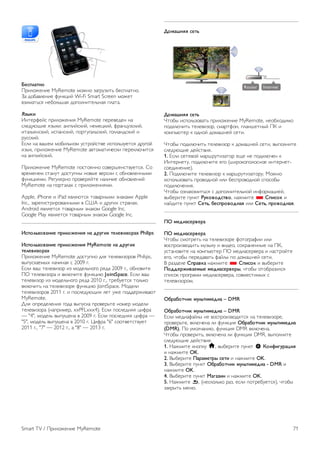 Список записей 
Чтобы просмотреть список записей и расписание записи, 
нажмите кнопку h, выберите пункт R Записи, а затем 
нажмите OK. 
В списке можно выбрать запись для просмотра, удалить 
записанные программы, настроить время окончания 
текущей записи, а также проверить свободное место на 
диске. Также, если данные для гида передач поступают из 
сети Интернет, можно запланировать запись с заданным 
временем начала и окончания записи, в качестве записи, не 
относящейся к конкретной телевизионной программе. Для 
записи в заданное время выберите пункт Запись по 
расписанию в верхней части страницы и нажмите OK. 
Выберите канал, дату и отрезок времени. Для 
подтверждения записи выберите пункт Расписание и 
нажмите OK. 
Удаление записи по расписанию 
Чтобы удалить запись по расписанию, выберите запись в 
списке и нажмите OK. Или выберите запись по 
расписанию, нажмите o OPTIONS и выберите Отменить 
запись. 
Примечания 
• Возможен просмотр предыдущей записанной трансляции 
во время записи текущей программы. 
• Просмотр телеканалов во время записи невозможен. 
• Приостановка прямой телетрансляции во время записи 
невозможна. 
• Чтобы выполнить запись, для станций вещания требуется 
точная настройка времени. Если настроить часы в 
телевизоре вручную, возможно, запись не будет выполнена. 
• Запись аудиоописания (комментариев) для людей с 
нарушениями зрения недоступна. 
• Можно записать цифровые (DVB) субтитры канала. Запись 
субтитров текстовых служб недоступна. Для проверки 
доступности цифровых (DVB) субтитров настройте 
телеканал и нажмите кнопку o OPTIONS, на панели меню 
выберите пункт L Опции, затем выберите Язык 
субтитров, чтобы отобразить список субтитров. Доступна 
запись только языка субтитров с предшествующим значком 
DVB. 
Просмотр записи 
Для просмотра записи нажмите кнопку h, выберите R 
Записи и нажмите OK. 
Выберите запись в списке, для начала воспроизведения 
нажмите кнопку x (воспроизведение). 
Для управления воспроизведением используйте кнопки ‹ 
(Перемотка вперед), ! (Перемотка назад), p (Пауза) или 
q (Стоп) на пульте ДУ. 
Срок для просмотра записи истек 
Некоторые станции вещания ограничивают количество 
дней, в течение которых запись доступна для просмотра. 
Запись в списке содержит информацию о количестве дней 
до истечения срока просмотра. 
Неудачная попытка записи 
Если на запись по расписанию распространяется 
ограничение станции вещания, а также в том случае, если 
трансляция была прервана, появится надпись Ошибка. 
Удаление записи 
Чтобы удалить запись, выберите запись в списке, нажмите 
кнопку o OPTIONS и выберите пункт Удалить запись. 
Чтобы ознакомиться с дополнительной информацией, 
выберите пункт Руководство, нажмите L Список и 
найдите пункт Запись программы. 
6.7 
Приложение MyRemote 
Сведения о приложении MyRemote 
Для чего предназначено это приложение 
Приложение MyRemote открывает вам следующие 
возможности. 
• Управление — используйте смартфон или планшетный 
ПК в качестве пульта ДУ телевизора. 
• SimplyShare — передавайте фотографии, музыку и видео 
со смартфона или планшетного ПК. 
• Телегид — просматривайте расписание телепередач и 
переключайте ТВ на нужный канал. 
• Запись MyRemote — программируйте запись в телегиде 
через смартфон или планшетный ПК. 
• Wi-Fi Smart Screen — смотрите телепередачи на 
смартфоне или планшетном ПК. 
Приложение MyRemote v4.x доступно для iPhone, iPad и 
устройств Android™. Набор функций MyRemote 
варьируется в зависимости от версии и операционной 
системы мобильного устройства. 
70 Smart TV / Приложение MyRemote 
 