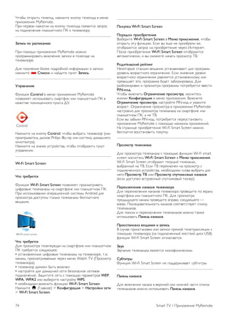 Чтобы открыть SimplyShare в приложении MyRemote, 
нажмите кнопку SimplyShare в меню приложения 
MyRemote. 
Выбор устройства, с которого будут отсылаться 
медиафайлы 
1. Нажмите на белую полосу в верхней части экрана, чтобы 
открыть список доступных устройств в сети. 
2. Выберите устройство в списке. 
Выберите устройства для воспроизведения медиафайлов 
1. Нажмите на белую полосу в верхней части экрана, чтобы 
открыть список доступных устройств в сети. 
2. Выберите устройство в списке. 
Выбор медиафайла 
Некоторые устройства, с которых отправляются файлы, 
предлагают выбрать тип медиафайла. В таком случае можно 
выбрать необходимый тип файлов: Музыка, Видео или 
Фотографии. 
1. Выберите нужный тип медиафайла. 
2. Выберите композицию, видео или фотографию в списке, 
чтобы воспроизвести его на выбранном устройстве. 
Совместимые медиаформаты 
На телевизоре можно воспроизводить файлы различных 
форматов. 
Чтобы отобразить список доступных форматов для 
телевизора, выберите пункт Руководство, нажмите * 
Список и найдите пункт Форматы воспроизведения. 
Совместимость приложения MyRemote с другими 
продуктами Philips можно проверить на странице 
поддержки на веб-сайте www.philips.com/support. 
Обязательно установите на устройство Philips последнюю 
версию программного обеспечения. 
Гид передач 
Что требуется 
Чтобы открыть телегид телевизора на смартфоне или 
планшетном ПК, требуется следующее: 
• на телевизоре должен быть телегид с данными каналов и 
программ; 
• данные телегида должны быть получены из Интернета; 
• телегид телевизора должен быть подключен к смартфону 
или планшетному ПК. 
Для получения дополнительной информации о телегиде 
нажмите * Список и найдите Телегид. 
Запись MyRemote 
Чтобы запрограммировать запись в телегиде через 
смартфон или планшетный ПК, выполните следующее. 
• Подключите жесткий диск USB и отформатируйте его 
при помощи телевизора. 
• Включите настройку Запись MyRemote. 
• Прежде чем использовать функцию записи MyRemote, 
телевизор нужно перевести в режим ожидания и снова 
включить. 
Для получения дополнительной информации о жестком 
диске USB нажмите * Список и найдите Жесткий диск 
USB. 
Установка 
Чтобы открыть телегид на смартфоне или планшетном ПК, 
телегид должен быть подключен к мобильному устройству. 
Кроме того, телегид на телевизоре должен быть обновлен 
данными из Интернета. 
1. Нажмите кнопку h, выберите пункт S Конфигурация 
и нажмите OK. 
2. Выберите пункт Настройки ТВ  Общие настройки  
Телегид. 
3. Выберите Через Интернет и нажмите OK. 
4. Нажмите b, (несколько раз, если потребуется), чтобы 
закрыть меню. 
Сопряжение с телевизором 
Для подключения смартфона или планшетного ПК к 
телегиду телевизора выполните следующее: 
1. Нажмите GUIDE на пульте ДУ, чтобы открыть телегид 
на телевизоре. 
2. Нажмите на клавишу * (желтая), чтобы открыть список 
обнаруженных мобильных устройств. 
3. Выберите Подключить мобильное устройство и 
нажмите OK для просмотра кода для сопряжения. 
4. На мобильном устройстве запустите приложение 
MyRemote и нажмите в главном меню на кнопку Настроить. 
5. Выберите пункт Телегид. 
6. Введите код для сопряжения. 
Настройка записи MyRemote 
Эта настройка должна быть включена, иначе вы не сможете 
программировать запись. 
1. Нажмите кнопку h, выберите пункт S Конфигурация 
и нажмите OK. 
2 - Выберите Настройки сети  Запись MyRemote. 
3. Выберите пункт Вкл. и нажмите OK. 
4. Нажмите b, (несколько раз, если потребуется), чтобы 
закрыть меню. 
Использование телегида 
Телегид телевизора можно просматривать на смартфоне 
или планшетном ПК. Вы можете изучить программу 
телепередач и прочесть информацию о программах. Нажав 
на название программы, можно переключиться на нужный 
канал на телевизоре. 
Если к телевизору подключен жесткий диск USB, вы 
можете через смартфон или планшетный ПК 
программировать запись передач на телевизоре. 
Smart TV / Приложение MyRemote 73 
 