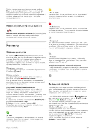 7 
Skype 
7.1 
Что такое Skype? 
Используя программу Skype™, вы можете совершать 
бесплатные видеовызовы с телевизора и общаться с 
друзьями в любой точке мира. Общайтесь с друзьями на 
большом экране телевизора. 
Перед проведением настройки Skype телевизор 
необходимо подключить к сети Интернет проводным или 
беспроводным способом. 
Чтобы ознакомиться с дополнительной информацией о 
подключении телевизора к Интернету, нажмите кнопку * 
Список и найдите пункт Сеть, беспроводная. 
Учетная запись Skype 
Для работы с программой Skype необходимо создать 
учетную запись Skype. Учетную запись Skype можно создать 
на телевизоре или компьютере. 
Счет или подписка Skype 
С помощью программы Skype можно звонить на 
стационарные и мобильные телефоны по низким тарифам. 
Пополнить счет или оформить подписку Skype можно на 
сайте www.skype.com. 
7.2 
Запуск Skype 
Камера и микрофон 
Этот телевизор оснащен встроенной камерой и 
микрофоном. Они находятся справа от логотипа 
телевизора. Если камера включена, горит синий индикатор. 
Skype использует АС телевизора, которые включаются при 
запуске приложения. 
Для предотвращения случайной съемки объектив камеры 
можно закрыть небольшой задвижкой. Найдите небольшой 
ползунок под камерой. Сдвиньте его влево, чтобы закрыть 
объектив, или вправо, чтобы открыть. 
В настройках Skype можно протестировать камеру и 
настроить увеличение изображения. 
Вход. Новая учетная запись 
Подключив телевизор к сети Интернет и включив внешнюю 
или встроенную камеру, можно включить Skype на 
телевизоре. 
Для доступа к странице входа в Skype нажмите кнопку h 
и откройте главное меню, выберите пункт Skype и 
нажмите OK. 
Введите Логин Skype и Пароль, выберите пункт Войти в 
Skype и нажмите OK. На экране появится меню Skype. 
Забыли логин или пароль Skype? 
Запустите Skype на компьютере, чтобы получить 
временный пароль для доступа к программе Skype. 
Создание новой учетной записи 
Если у вас еще нет логина и пароля Skype, вы можете 
создать учетную запись на странице авторизации на 
телевизоре. 
1. На странице входа выберите пункт Создать учетную 
запись и нажмите OK. 
2. Создайте учетную запись. 
- Полное имя 
Введите полное имя. 
- Логин Skype 
Введите логин, который будет использоваться в программе 
Skype. Ваш логин Skype будет отображаться в списке 
контактов среди других пользователей Skype. Логин Skype 
должен начинаться с прописной или строчной буквы и 
состоять из 6-32 символов, среди которых могут быть 
цифры. Наличие пробелов в логине Skype не допускается. 
- Пароль 
Введите пароль. Пароль должен состоять из 6-20 символов, 
среди которых должна быть хотя бы одна буква или цифра. 
В пароле не допускается использование специальных 
символов, таких как знак торговой марки, оформления 
абзаца или евро. Также в пароле не допускается 
использование пробелов. 
- Эл. почта 
Укажите свой адрес электронной почты. 
3 Прочитайте и примите Условия использования Skype. 
4. Вы успешно создали учетную запись и вошли в нее. 
76 Skype / Запуск Skype 
 