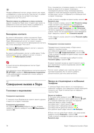 Можно отредактировать или дополнить свой профиль 
Skype на компьютере. Запустите Skype на компьютере, 
войдите в систему, используя логин и пароль Skype, и 
откройте профиль Skype. Можно изменить изображение в 
профиле, добавить статус или настроить настройки 
конфиденциальности. 
Невозможность экстренных вызовов 
Невозможность экстренных вызовов Программа Skype не 
является заменой обычного телефона, ее нельзя 
использовать для вызова экстренной помощи. 
7.3 
Контакты 
Страница контактов 
На странице ∂ Контакты отображается список ваших 
контактов Skype. Все контакты в списке отображаются под 
логинами Skype. На этой странице можно добавлять, 
блокировать или удалять контакты. Можно также 
просмотреть информацию о контакте или журнал вызовов, 
сформированный для данного контакта. 
Информация о контакте 
Для просмотра информации о контакте выберите контакт 
и нажмите i INFO. 
История контакта 
Для просмотра журнала вызовов, связанных с данным 
контактом, нажмите * История контакта. 
Если вы вошли в Skype на телевизоре с использованием 
другой учетной записи, данные в журналах вызовов вашей 
учетной записи будут удалены. 
Состояние в режиме подключения к сети 
Чтобы узнать, находится ли контакт в сети, обратите 
внимание на значок статуса рядом с логином контакта 
Skype. Ваш сетевой статус также отображается на 
странице контактов других пользователей. Однако вы, как и 
другие пользователи, можете изменить свой сетевой 
статус. 
1. На странице контактов нажмите кнопку o OPTIONS и 
выберите пункт Сетевой статус. 
2. Выберите статус в списке и нажмите OK. 
Каждый раз при включении телевизора сетевой статус 
снова меняется на статус В сети. 
- В сети 
Этот статус присваивается автоматически при входе в 
программу Skype. Контакты видят, что вы находитесь в 
сети и могут связаться с вами. 
- Нет на месте 
Контакты видят, что вы находитесь в сети, но, возможно, 
отошли от телевизора. Контакты могут попробовать 
связаться с вами. 
- Не беспокоить 
Контакты видят, что вы находитесь в сети, но не хотите, 
чтобы вас беспокоили. При поступлении входящего вызова 
вы получите звуковое предупреждение. 
- Невидимый 
Для всех контактов ваш сетевой статус будет Не в сети, 
но вы можете продолжать пользоваться программой Skype 
как обычно. Работая со Skype, можно не беспокоиться о 
том, что вас потревожат входящими вызовами. 
- Не в сети 
Автоматически отображается, когда вход в программу 
Skype не произведен. Вы также можете самостоятельно 
выбрать статус Не в сети. 
Номера стационарных и мобильных телефонов 
Можно добавить в список контактов номера стационарных 
и мобильных телефонов. Такие контакты будут отмечены 
этим значком. 
Добавление контакта 
Если известен логин Skype или адрес электронной почты 
друга, удобно добавить его в список контактов. Если логин 
Skype или адрес электронной почты не известен, можно 
попробовать найти его по имени. 
1. На панели меню выберите страницу ∂ Контакты. Для 
доступа к панели меню нажмите кнопку L LIST или b. 
2. Нажмите * Добавить контакт. 
3. В текстовом поле введите логин Skype, адрес 
электронной почты или имя. Для ввода текста используйте 
клавиатуру пульта ДУ. 
4. Выберите Поиск и нажмите OK. 
5. Skype осуществит поиск пользователей, 
соответствующих указанным критериям. Чтобы проверить, 
является ли найденный контакт тем человеком, кого вы 
ищите, нажмите кнопку i INFO для просмотра 
подробной информации о контакте. 
6. Если это человек, которого вы ищите, выберите 
Добавить и нажмите OK. 
Skype / Контакты 77 
 