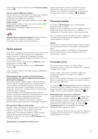 Недавно добавленный контакт должен принять ваш запрос 
на добавление в список контактов. Пока контакт не добавит 
вас в список контактов, его сетевой статус будет 
отображаться как Не в сети. 
Принятие запроса на добавление в список контактов 
Другие пользователи Skype могут отправить вам запрос на 
добавление в список контактов. Запрос на добавление в 
список контактов можно принять или отклонить. 
Блокировка контакта 
Вы можете заблокировать любого пользователя Skype. 
Заблокированный контакт не сможет связаться с вами в 
Skype. Заблокированный контакт не получит никакого 
уведомления, в списке контактов заблокированного контакта 
ваш статус всегда будет Не в сети. 
На странице ∂ Контакты выберите контакт и нажмите 
* Заблокировать контакт. 
Вы можете разблокировать контакт в любое время. Чтобы 
разблокировать контакт, выберите контакт в списке и 
нажмите *Разблокировать контакт. 
В списке контактов заблокированный контакт будет 
отмечен значком. 
Для просмотра списка заблокированных контактов нажмите 
o OPTIONS и выберите Заблокированные пользователи. 
Чтобы разблокировать пользователя в списке, выберите 
имя и нажмите OK. 
7.4 
Совершение вызова в Skype 
Голосовые и видеовызовы 
Совершение видеовызова 
С помощью опции Видеовызов вы можете звонить друзьям 
и видеть их на экране телевизора. 
Совершение видеовызова 
На странице ∂ Контакты выберите контакт, которому 
требуется позвонить, выберите кнопку ) Видеовызов и 
нажмите OK. 
Если у пользователя установлена камера и он ответит на 
вызов, вы увидите его на экране телевизора в 
полноэкранном режиме. Когда телекамера включена, 
загорается синий светодиодный индикатор. Картинка, 
которую видит контакт, отображается в небольшом окне 
на экране телевизора. 
Чтобы отключить микрофон во время вызова, нажмите * 
Выключить звук. 
Чтобы отключить камеру, нажмите * Отключить камеру. 
Чтобы настроить масштабирование и кадрирование 
изображения камеры, нажмите * Масштабирование. 
Теперь нажмите * Уменьшение или * Увеличение. 
Настроить кадрирование изображения можно с помощью 
стрелок. После того как кадрирование и масштабирование 
будет завершено, нажмите * Установить масштаб. 
Чтобы завершить вызов, нажмите кнопку Положить трубку, 
нажмите OK. 
Совершение голосовых вызовов 
Предварительно отключив камеру, в Skype можно 
совершать голосовые вызовы. 
Для совершения голосового вызова выберите контакт, 
нажмите кнопку μ Телефонный звонок, нажмите OK. 
Чтобы отключить микрофон во время вызова, нажмите * 
Выключить звук. 
Чтобы завершить голосовой вызов, выберите кнопку 
Положить трубку и нажмите ОК. 
Во время голосового вызова вы можете включить видео. 
Для переключения в режим видеовызова нажмите * 
Включить камеру. 
Контакт может добавить вас в качестве участника 
групповой видеосвязи. Вы не можете добавить 
дополнительного участника самостоятельно. 
Звонки на стационарные и мобильные 
телефоны 
С помощью Skype можно звонить на стационарные и 
мобильные телефоны. Для совершения вызова необходимо 
пополнить счет Skype на компьютере или оформить 
подписку Skype. 
Звонки на телефоны 
1. На панели меню выберите пункт † Звонки на 
телефоны. Для доступа к панели меню нажмите L LIST. 
2. С помощью клавиатуры пульта ДУ или экранной 
клавиатуры введите номер телефона. 
Для ввода знака + (плюс) нажмите * +. 
Для ввода знака * (звездочка) нажмите * *. 
Для ввода знака # (решетка) нажмите * #. 
Для удаления одной цифры нажмите * Backspace. 
3 После того как номер будет введен, для начала вызова 
выберите кнопку Позвонить и нажмите OK. 
Чтобы отключить микрофон во время вызова, нажмите * 
Выключить звук. 
78 Skype / Совершение вызова в Skype 
 