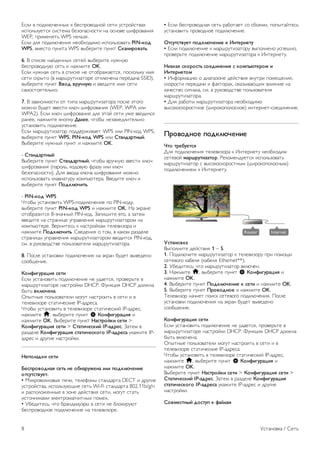 2.4 
Антенна 
Найдите разъем антенны на задней панели телевизора. 
Вставьте до упора кабель антенны в разъем антенны a. 
Телевизор можно подключить к отдельной или общей 
антенне (используются в отдельных регионах). Для этого 
служит коаксиальный высокочастотный кабель с разъемом 
IEC 75 Ом. 
С помощью этой антенны принимаются сигналы DVB-T и 
DVB-C. 
2.5 
Спутниковая антенна 
На задней панели телевизора найдите разъем F-типа для 
спутниковой приставки. Вставьте в этот разъем кабель 
спутниковой антенны (или разветвитель Unicable). 
2.6 
Сеть 
Беспроводное соединение 
Что требуется 
Для беспроводного подключения телевизора к Интернету 
потребуется беспроводной маршрутизатор. 
Рекомендуется использовать высокоскоростное 
(широкополосное) соединение. 
Совместный доступ к файлам 
На телевизоре можно находить и открывать файлы, 
хранящиеся на других устройствах в вашей беспроводной 
сети (например, на компьютере или в сетевом хранилище). 
Поддерживаются компьютеры с OC Microsoft Windows XP, 
Vista или Windows 7, ОС Mac OSX или на базе Linux. 
ПО медиасервера 
Если на компьютере установлено ПО медиасервера, можно 
открывать на экране телевизора фотографии, музыку и 
видеозаписи, которые хранятся на ПК. 
Рекомендуется использовать последнюю версию ПО 
медиасервера, например Windows Media Player 11, 
Twonky™ или аналогичные приложения*. 
Установите программное обеспечение на компьютер и 
настройте доступ к мультимедийным файлам с компьютера. 
Дополнительные сведения см. в руководстве пользователя 
ПО медиасервера. 
Для того чтобы файлы можно было открывать с 
телевизора, ПО медиасервера должно быть запущено на 
компьютере. 
* Для получения информации о поддерживаемых 
медиасерверах выберите пункт Руководство, нажмите * 
Список и найдите пункт ПО медиасервера, 
поддерживаемые. 
Установка подключения 
Выполните действия 1 – 5. 
1. Убедитесь, что маршрутизаторбеспроводной сети 
включен. 
2. Нажмите h, выберите пункт S Конфигурация и 
нажмите OK. 
3. Выберите пункт Подключение к сети и нажмите OK. 
4. Выберите пункт Беспроводное и нажмите OK. 
5. Выберите пункт Сканировать, чтобы найти 
беспроводную сеть. Если используется маршрутизатор с 
функцией WPS, можно выбрать пункт WPS. Выберите 
нужный пункт и нажмите OK. 
- Сканировать 
Выберите пункт Сканировать, чтобы найти беспроводную 
сеть (беспроводной маршрутизатор). Телевизор может 
обнаружить несколько беспроводных сетей в зоне 
действия. 
- WPS 
Если используется маршрутизатор с функцией WPS, 
подключиться к нему можно без сканирования. Нажмите на 
маршрутизаторе кнопку WPS и через две минуты 
вернитесь к настройкам телевизора. Затем нажмите 
Подключить, чтобы установить соединение. 
Установка / Сеть 7 
 