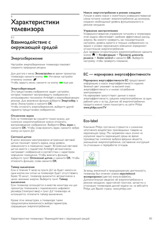 8 
Игры 
8.1 
Игра 
Подключив игровую приставку к телевизору, можно играть в 
различные игры на телевизоре. 
Начало игры 
Включите игровую приставку и нажмите h, выберите 
значок, который обозначает приставку (например, игра или 
плеер), для начала игры нажмите OK. 
Оптимальная игровая настройка 
Для игр, в которых нужна точность и скорость действия, 
перед началом игры на телевизоре выберите настройку 
Игра. 
Если в списке источников (список подключений) игровая 
приставка добавлена в качестве игрового устройства, 
настройка Игра будет выбрана на телевизоре 
автоматически. 
Если игровая приставка добавлена в качестве плеера и в 
большинстве случаев используется в качестве 
проигрывателя дисков, не меняйте настройку Плеер. 
Чтобы вручную выбрать наиболее подходящие настройки 
телевизора, выполните следующие действия. 
1 - Нажмите кнопку h, выберите SКонфигурация и 
нажмите OK. 
2. Выберите Настройки ТВ  Изображение  Игра или 
компьютер и нажмите OK. 
3. Выберите Игра и нажмите OK. 
4. Чтобы выйти из меню, нажмите b. По окончании игры 
установите для параметра Игра или компьютер значение 
Выкл. 
Для подключения игровой приставки к телевизору 
выберите пункт Руководство, нажмите * Список и 
найдите пункт Игровая приставка, подключение. 
8.2 
Игра для 2-х игроков 
Что такое игра для 2-х игроков 
В игре с несколькими игроками в режиме разделения экрана 
можно настроить формат таким образом, чтобы оба экрана 
отображались в полноэкранном формате. Каждый игрок 
видит только свой экран в полноэкранном формате. Для 
отображения двух экранов в телевизоре используется 
технология 3D. 
Для просмотра двух полноэкранных изображений каждому 
игроку потребуются очки 3D. 
Что требуется 
Для того чтобы на телевизоре играть в игры, рассчитанные 
на двух игроков, потребуются 2 пары очков 3D с пассивной 
технологией – Philips PTA436 (продаются отдельно). 
Игровая приставка должна быть подключена с помощью 
соединения HDMI. 
Запуск игры для 2-х игроков 
Чтобы запустить игру для двух игроков, выполните 
следующие действия. 
1. Нажмите c Источник, выберите игровую приставку и 
нажмите OK. 
2. Запустите игру на игровой приставке и выберите режим 
многопользовательской сетевой игры или игры на двоих. 
Выберите режим разделения экрана. 
3. На телевизоре нажмите o OPTIONS, выберите j 
Изображение и звук, выберите Игра для двух игроков и 
нажмите OK*. 
4. Выберите параметр отображение разделения экрана во 
время игры: Рядом или Верх/низ и нажмите OK. В 
полноэкранном масштабе будут отображены два экрана. 
Чтобы каждый игрок видел свой экран, он должен надеть 
соответствующую пару очков: для игрока 1 или для игрока 2. 
Переключение между режимами разделения экрана 
В режиме разделения экрана для просмотра игрового меню 
или набранных очков можно переключаться между 
режимом разделения экрана для двух игроков и 
комбинированным режимом. 
Для переключения между режимами используйте кнопку 
OK на пульте ДУ телевизора. 
Остановка игры с двумя игроками 
Чтобы выйти из режима разделения экрана для двух 
игроков, нажмите h и выберите другое действие. 
* Если в меню нет опции игры для двух игроков, нажмите 
на пульте ДУ кнопку 3D, выберите 2D и нажмите OK. 
82 Игры / Игра для 2-х игроков 
 