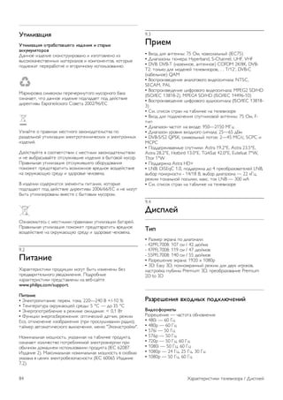 9 
Характеристики 
телевизора 
9.1 
Взаимодействие с 
окружающей средой 
Энергосбережение 
Настройки энергосбережения телевизора помогают 
сохранить природные ресурсы. 
Для доступа к меню Эконастройки во время просмотра 
телевизора нажмите кнопку *. Активные настройки 
отмечены значком fi. 
Чтобы закрыть меню, нажмите на кнопку * еще раз. 
Энергосберегающий 
Эта предустановка изображения задает настройки, 
которые позволяют воспроизводить изображение с 
использованием технологии Ambilight в энергосберегающем 
режиме. Для включения функции выберите Энергосбер. в 
меню Эконастройки и нажмите OK. 
Чтобы отключить энергосбережение, выберите другой 
параметр предустановок изображения. 
Отключение экрана 
Если на телевизоре вы слушаете только музыку, для 
снижения энергопотребления можно отключить 
воспроизведение изображения. Выберите Откл. экран и 
нажмите OK. Чтобы снова включить экран, нажмите любую 
кнопку на пульте ДУ. 
Световой датчик 
В целях экономии электроэнергии встроенный световой 
датчик понижает яркость экрана, когда уровень 
освещенности в помещении падает. Встроенный световой 
датчик вместе с подсветкой Ambilight автоматически 
настраивает изображение в соответствии с характером 
освещения помещения. Чтобы включить функцию, 
выберите пункт Оптический датчик и нажмите OK. Чтобы 
отключить функцию, снова нажмите OK. 
Таймер выключения 
Если в течение 4 часов на пульте ДУ не будет нажата ни 
одна кнопка или сигнал на телевизоре будет отсутствовать 
более 10 минут, телевизор выключится автоматически в 
целях экономии энергии. Выберите пункт Таймер 
выключения. 
Если телевизор используется в качестве монитора или для 
просмотра телеканалов с подключенного цифрового 
ресивера (телеприставка) и пульт ДУ телевизора не 
используется, отключите таймер выключения. 
Кроме этих эконастроек, в телевизоре также 
предусмотрена возможность выбора параметров, 
сокращающих энергопотребление. 
Низкое энергопотребление в режиме ожидания 
Лучшая в своем классе и значительно усовершенствованная 
схема питания снижает энергопотребление до минимума, 
сохраняя необходимый уровень функциональности в 
режиме ожидания. 
Управление электропитанием 
Усовершенствованное управление питанием в телевизорах 
этой модели обеспечивает наиболее эффективный расход 
энергии. Вы можете проверить, как пользовательские 
настройки, уровень яркости в текущих изображениях на 
экране и условия окружающего освещения определяют 
относительное энергопотребление. 
Для проверки относительного энергопотребления нажмите 
кнопку h  Конфигурация  Просмотр демонстр. 
роликов  Active control и нажмите OK. Выберите 
настройку, чтобы проверить показания. 
ЕС — маркировка энергоэффективности 
Маркировка энергоэффективности ЕС предоставляет 
информацию о классе энергоэффективности изделия. 
Зеленый цвет указывает на высокий класс 
энергоэффективности и низкое потребление 
электроэнергии. 
На маркировке присутствуют данные о классе 
энергоэффективности, среднем энергопотреблении за один 
рабочий цикл и за год. Данные об энергопотреблении 
продукта можно также посмотреть на сайте Philips 
www.philips.com/TV 
Eco-label 
Компания Philips постоянно стремится к снижению 
негативного воздействия производимых товаров на 
окружающую среду. Мы направляем наши усилия на 
улучшение защиты окружающей среды во время 
производства, снижение выброса вредных веществ, 
уменьшение энергопотребления, составление инструкций 
по утилизации и переработке отходов. 
За вклад, внесенный в природоохранную деятельность, 
телевизор был отмечен знаком европейской 
экомаркировки (цветок) www.ecolabel.eu. 
Дополнительные сведения об энергопотреблении в 
режиме ожидания, гарантийной политике, запчастях и 
утилизации телевизоров данной модели см. на веб-сайте 
Philips для Вашей страны: www.philips.com 
Характеристики телевизора / Взаимодействие с окружающей средой 83 
 