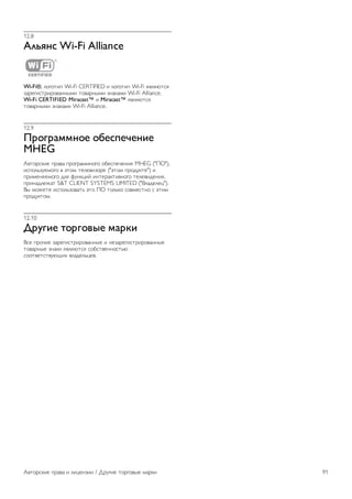 12 
Авторские права и 
лицензии 
12.1 
HDMI 
HDMI® 
Названия HDMI и HDMI High-Definition Multimedia Interface, 
а также логотип HDMI являются товарными знаками или 
зарегистрированными товарными знаками HDMI Licensing 
LLC в США и других странах. 
12.2 
Dolby 
Dolby® 
Производится по лицензии Dolby Laboratories, Dolby и 
двойной символ D являются товарными знаками Dolby 
Laboratories. 
12.3 
DTS 2.0 + Digital Out™ 
DTS 2.0 + Digital Out™ 
Производится по лицензии на основании патентов США с 
номерами: 5,956,674; 5,974,380; 6,487,535 и другими 
патентами, зарегистрированными или оформляемыми в 
настоящий момент в США и других странах. DTS, Symbol, 
а также DTS и Symbol совместно являются 
зарегистрированными товарными знаками; DTS 2.0+Digital 
Out является зарегистрированным товарным знаком 
компании DTS, Inc. © DTS, Inc. Все права сохранены. 
12.4 
Skype 
Skype™ является торговой маркой Skype™ Limited или 
родственных компаний. 
12.5 
DLNA Certified® 
© 2013 Digital Living Network Alliance. Все права сохранены. 
© 2013 DLNA. Все права сохранены. 
12.6 
DivX Certified® 
О ФОРМАТЕ DIVX VIDEO. DivX® — цифровой 
видеоформат, созданный компанией DivX, LLC, дочерней 
компанией Rovi Corporation. Это устройство с официальной 
сертификацией DivX Certified® позволяет воспроизводить 
видео DivX. Для получения более подробных сведений и 
программных средств для преобразования файлов в DivX- 
видео посетите веб-сайт divx.com. 
ОБ УСЛУГЕ DIVX VIDEO-ON-DEMAND. Для 
воспроизведения приобретенных фильмов DivX VOD 
(Video-on-Demand) данное устройство с сертификацией 
DivX Certified® необходимо зарегистрировать. 
Для получения кода регистрации найдите раздел DivX 
VOD в меню настройки устройства. Для получения 
дополнительной информации о процессе регистрации 
перейдите на веб-сайт vod.divx.com. 
12.7 
Microsoft 
Windows Media 
Windows Media является зарегистрированным товарным 
знаком либо товарным знаком корпорации Microsoft в США 
и/или других странах. 
Microsoft PlayReady 
Владельцы содержимого используют технологию доступа к 
содержимому Microsoft PlayReady™ для защиты своей 
интеллектуальной собственности, включая содержимое, 
охраняемое авторским правом. 
Для доступа к контенту с защитой PlayReady или WMDRM 
в устройстве используется технология PlayReady. Если на 
устройстве не будут выполнены обязательства по защите 
контента от неправомерного использования, владельцы 
контента могут запросить компанию Microsoft отозвать 
права на воспроизведение контента с защитой PlayReady на 
данном устройстве. Отмена права не повлияет на 
незащищенный контент или контент, защищенный при 
помощи других технологий ограничения доступа. Для 
доступа к контенту его владельцы могут потребовать 
провести обновление PlayReady. Если обновление не будет 
проведено, контент, для доступа к которому необходимо 
проведение обновления, будет недоступен. 
90 Авторские права и лицензии / Альянс Wi-Fi Alliance 
 