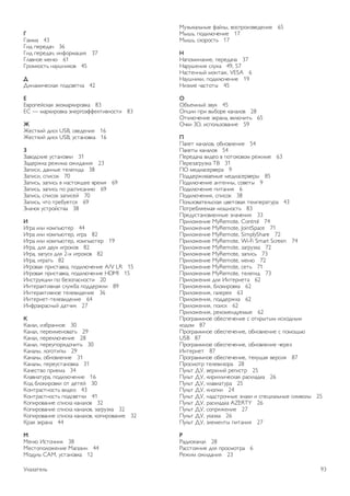 Указатель 
3 
3D, 2D в 3D 59 
3D, оптимальный просмотр 60 
3D, очистка очков 59 
3D, предупреждение о вреде для здоровья 60 
3D-очки, тип 59 
A 
Ambilight, включение или отключение 47 
Ambilight, выбор места для телевизора 6 
Ambilight, динамическая скорость 47 
Ambilight, отключение телевизора 48 
Ambilight, режим 47 
Ambilight, цвет в статическом режиме 48 
Ambilight, цвет стены 48 
Ambilight, яркость 47 
CC 
AM (Conditional Acces Module) — модуль условного 
доступа 12 
CI+ 12 
Clear LCD 42 
D DivX® VOD 65 
DMR – Обработчик мультимедиа 9 
DVB 32 
DVB, настройки 33 
DVI, подключение 10 
EE 
asyLink 11 
EasyLink, настройки 11 
EasyLink, подключения 10 
H HbbTV 36 
HDCP, защита от копирования 10 
HDMI ARC 10 
HDMI-подключение, советы 10 
LL 
ounge light 48 
MM 
HEG 36 
Miracast, блокировка и разблокировка 67 
Miracast, прекращение показа 67 
Miracast, просмотр экрана 66 
Miracast™ 66 
Moнo/Cтepeo 45 
Multi room, инструкция 68 
Multi room, настройка 68 
Multi room, что это 67 
P Perfect contrast 42 
Perfect Natural Motion 42 
Pixel Plus link 12 
S 
SCART-подключение, советы 10 
Skype, автоматический вход 80 
Skype, блокировка контакта 78 
Skype, видеовызовы 78 
Skype, вход 76 
Skype, выход 81 
Skype, голосовая почта 79 
Skype, голосовые вызовы 78 
Skype, журнал 79 
Skype, звонки на стационарные телефоны 78 
Skype, изменение пароля 80 
Skype, камера 76 
Skype, контакты 77 
Skype, новая учетная запись 76 
Skype, отключение звука 78 
Skype, прием вызовов 79 
Skype, проверка работы камеры 80 
Skype, сетевой статус 77 
Skype, сигнал вызова 80 
Skype, события 79 
Skype, счет 80 
Skype, уведомления 80 
Smart TV, PIN-код 61 
Smart TV, регистрация 61 
Smart TV, стартовая страница 62 
U 
USB-клавиатура 17 
USB-мышь 17 
W 
Wi-Fi Smart Screen, панель инструментов 75 
Wi-Fi Smart Screen, панель каналов 74 
Wi-Fi Smart Screen, просмотр ТВ 74 
WPS, PIN-код 8 
WWW. 62 
Y 
YPbPr-подключение, советы 10 
А 
Авто Incredible Surround 3D 45 
Автоматическое обновление канала 31 
Авторегулировка громкости 46 
Активное управление 20 
Акустические системы ТВ 46 
Антенное соединение 7 
АС/наушники 49 
Аудиовыход – оптический 11 
Аудиосопровождение 49 
Аудиоэффекты 49 
Б 
Блокировка канала 30 
Быстрая настройка изображения 19 
Быстрое разгорание 23 
В 
Видеомагазин 63 
Видеофайлы, воспроизведение 65 
Включение и выключение 23 
Включение через Wi-Fi 72 
ВЧ 45 
Выбор видео 28 
92 Указатель 
 