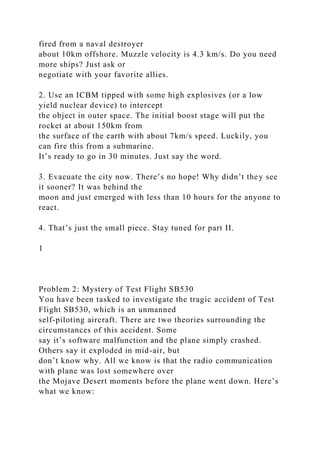 fired from a naval destroyer
about 10km offshore. Muzzle velocity is 4.3 km/s. Do you need
more ships? Just ask or
negotiate with your favorite allies.
2. Use an ICBM tipped with some high explosives (or a low
yield nuclear device) to intercept
the object in outer space. The initial boost stage will put the
rocket at about 150km from
the surface of the earth with about 7km/s speed. Luckily, you
can fire this from a submarine.
It’s ready to go in 30 minutes. Just say the word.
3. Evacuate the city now. There’s no hope! Why didn’t they see
it sooner? It was behind the
moon and just emerged with less than 10 hours for the anyone to
react.
4. That’s just the small piece. Stay tuned for part II.
1
Problem 2: Mystery of Test Flight SB530
You have been tasked to investigate the tragic accident of Test
Flight SB530, which is an unmanned
self-piloting aircraft. There are two theories surrounding the
circumstances of this accident. Some
say it’s software malfunction and the plane simply crashed.
Others say it exploded in mid-air, but
don’t know why. All we know is that the radio communication
with plane was lost somewhere over
the Mojave Desert moments before the plane went down. Here’s
what we know:
 