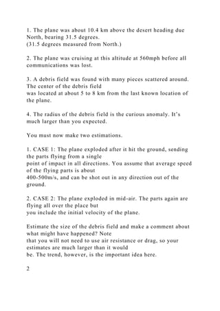 1. The plane was about 10.4 km above the desert heading due
North, bearing 31.5 degrees.
(31.5 degrees measured from North.)
2. The plane was cruising at this altitude at 560mph before all
communications was lost.
3. A debris field was found with many pieces scattered around.
The center of the debris field
was located at about 5 to 8 km from the last known location of
the plane.
4. The radius of the debris field is the curious anomaly. It’s
much larger than you expected.
You must now make two estimations.
1. CASE 1: The plane exploded after it hit the ground, sending
the parts flying from a single
point of impact in all directions. You assume that average speed
of the flying parts is about
400-500m/s, and can be shot out in any direction out of the
ground.
2. CASE 2: The plane exploded in mid-air. The parts again are
flying all over the place but
you include the initial velocity of the plane.
Estimate the size of the debris field and make a comment about
what might have happened? Note
that you will not need to use air resistance or drag, so your
estimates are much larger than it would
be. The trend, however, is the important idea here.
2
 
