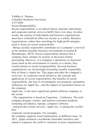 YaMika S. Thomas
Columbia Southern University
3/27/2020
Social Responsibility
Social responsibility is an ethical theory whereby individuals
and corporate entities strive to fulfill their civic duty. In other
words, the actions of individuals and business organizations
must have a beneficial effect on society as a whole. Business
organizations, rather than searching for high-profit margins,
need to focus on social responsibility
. Being socially responsible contributes to a company’s survival
in the modern dynamic business environment (Leonard &
Shoenberger, 2019). Social responsibility dictates that a
company must validate its actions or decisions before
proceeding. However, if a company’s operations or decisions
cause harm to the environment or society as a whole, they
would amount to social irresponsibility. Several business
organizations are increasingly becoming socially responsible.
One of them is Apple Inc. This paper provides the company’s
overview, its corporate social initiative, the concept and
application of social responsibility, the benefits of social
responsibility, the four Is of nonmarket environment, nonmarket
influences on Apple Inc., and the impact of nonmarket forces on
the company.
Apple Inc. is the most significant global software company in
the world
. The organization is based in Cupertino, , California. The tech
company designs, creates, and markets consumer products
including cell phones, laptops, computer software
, and provides online services. Apple Inc. is among the world's
best
corporate social programs. For example,
the company supports local communities in different ways. In
2011, Apple initiated a worldwide charitable initiative and
aimed to empower the staff to volunteer in local communities
 