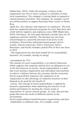 (Dudovskiy, 2019). Under this program, workers of the
organization are free to select a project to contribute to their
local communities. The company is raising funds to respond to
natural disasters elsewhere. The company, for example, raised
two million dollars to support Hurricane Irma victims in Puerto
Rico.
Apple Inc. also educates and empowers its employees. The tech
giant has supported education programs for more than three and
a half million suppliers and employees since 2008 (Dudovskiy,
2019). Elsewhere, the tech giant launched a health clinic for its
employees and their families. The business has also been
acknowledged as a powerful advocate of diversity in the
workplace. Historically underrepresented groups such as
women, African Americans, Native Americans, Native
Hawaiians, and Pacific Islanders picked 50% of their new hires
in 2018
. The organization has also been lauded for its sustainability
measures, for example, raising its energy
consumption by 57%.
The concept of social responsibility is an ethical framework
which suggests that corporate entities have an obligation to act
in the best interests of society. Social responsibility is a duty
that every business organization and individuals must perform
to achieve a balance between the economy and the ecosystem.
Social responsibility empowers the employees of an
organization to take advantage of corporate resources at their
disposal to do good for the benefit of
society. The concept of social responsibility is applied by
business organizations when addressing the interests of all
market participants by meeting the various needs or
expectations of various interest groups. As such, they provide
goods that meet the needs of different entities in the
environment.
Social responsibilities benefit business organizations and their
stakeholders in different ways. For example, social
 